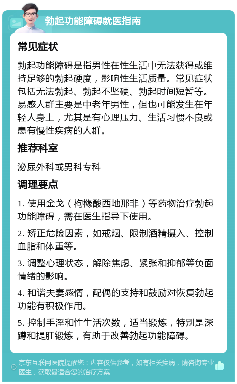 勃起功能障碍就医指南 常见症状 勃起功能障碍是指男性在性生活中无法获得或维持足够的勃起硬度，影响性生活质量。常见症状包括无法勃起、勃起不坚硬、勃起时间短暂等。易感人群主要是中老年男性，但也可能发生在年轻人身上，尤其是有心理压力、生活习惯不良或患有慢性疾病的人群。 推荐科室 泌尿外科或男科专科 调理要点 1. 使用金戈（枸橼酸西地那非）等药物治疗勃起功能障碍，需在医生指导下使用。 2. 矫正危险因素，如戒烟、限制酒精摄入、控制血脂和体重等。 3. 调整心理状态，解除焦虑、紧张和抑郁等负面情绪的影响。 4. 和谐夫妻感情，配偶的支持和鼓励对恢复勃起功能有积极作用。 5. 控制手淫和性生活次数，适当锻炼，特别是深蹲和提肛锻炼，有助于改善勃起功能障碍。