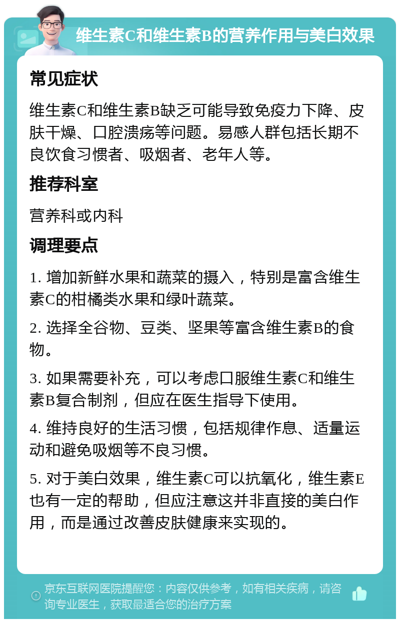 维生素C和维生素B的营养作用与美白效果 常见症状 维生素C和维生素B缺乏可能导致免疫力下降、皮肤干燥、口腔溃疡等问题。易感人群包括长期不良饮食习惯者、吸烟者、老年人等。 推荐科室 营养科或内科 调理要点 1. 增加新鲜水果和蔬菜的摄入，特别是富含维生素C的柑橘类水果和绿叶蔬菜。 2. 选择全谷物、豆类、坚果等富含维生素B的食物。 3. 如果需要补充，可以考虑口服维生素C和维生素B复合制剂，但应在医生指导下使用。 4. 维持良好的生活习惯，包括规律作息、适量运动和避免吸烟等不良习惯。 5. 对于美白效果，维生素C可以抗氧化，维生素E也有一定的帮助，但应注意这并非直接的美白作用，而是通过改善皮肤健康来实现的。