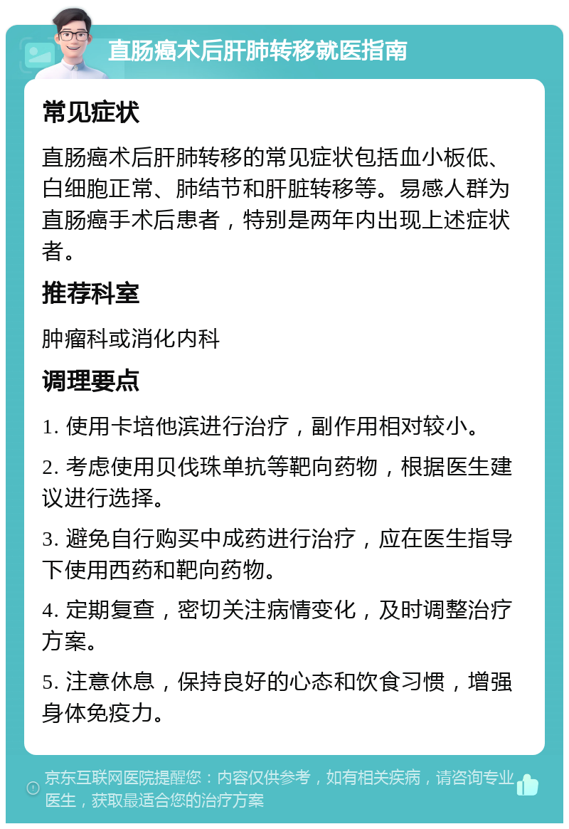 直肠癌术后肝肺转移就医指南 常见症状 直肠癌术后肝肺转移的常见症状包括血小板低、白细胞正常、肺结节和肝脏转移等。易感人群为直肠癌手术后患者，特别是两年内出现上述症状者。 推荐科室 肿瘤科或消化内科 调理要点 1. 使用卡培他滨进行治疗，副作用相对较小。 2. 考虑使用贝伐珠单抗等靶向药物，根据医生建议进行选择。 3. 避免自行购买中成药进行治疗，应在医生指导下使用西药和靶向药物。 4. 定期复查，密切关注病情变化，及时调整治疗方案。 5. 注意休息，保持良好的心态和饮食习惯，增强身体免疫力。