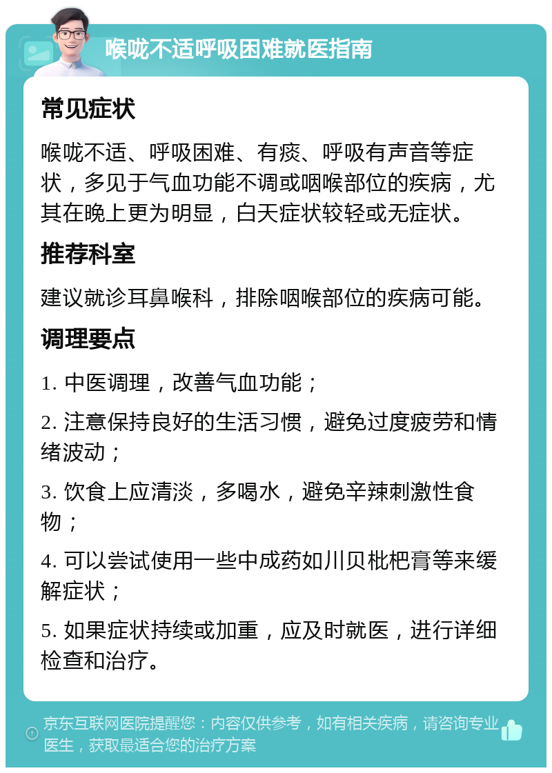 喉咙不适呼吸困难就医指南 常见症状 喉咙不适、呼吸困难、有痰、呼吸有声音等症状，多见于气血功能不调或咽喉部位的疾病，尤其在晚上更为明显，白天症状较轻或无症状。 推荐科室 建议就诊耳鼻喉科，排除咽喉部位的疾病可能。 调理要点 1. 中医调理，改善气血功能； 2. 注意保持良好的生活习惯，避免过度疲劳和情绪波动； 3. 饮食上应清淡，多喝水，避免辛辣刺激性食物； 4. 可以尝试使用一些中成药如川贝枇杷膏等来缓解症状； 5. 如果症状持续或加重，应及时就医，进行详细检查和治疗。