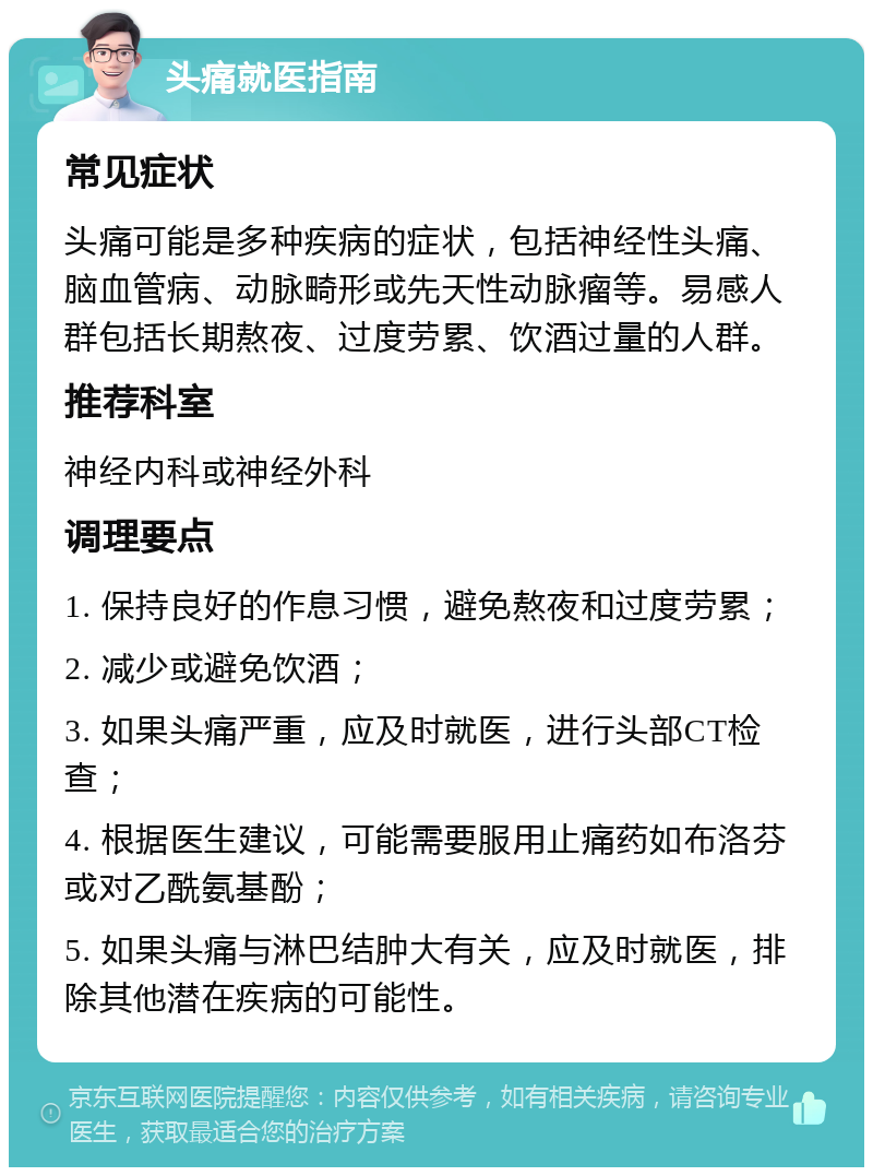 头痛就医指南 常见症状 头痛可能是多种疾病的症状，包括神经性头痛、脑血管病、动脉畸形或先天性动脉瘤等。易感人群包括长期熬夜、过度劳累、饮酒过量的人群。 推荐科室 神经内科或神经外科 调理要点 1. 保持良好的作息习惯，避免熬夜和过度劳累； 2. 减少或避免饮酒； 3. 如果头痛严重，应及时就医，进行头部CT检查； 4. 根据医生建议，可能需要服用止痛药如布洛芬或对乙酰氨基酚； 5. 如果头痛与淋巴结肿大有关，应及时就医，排除其他潜在疾病的可能性。