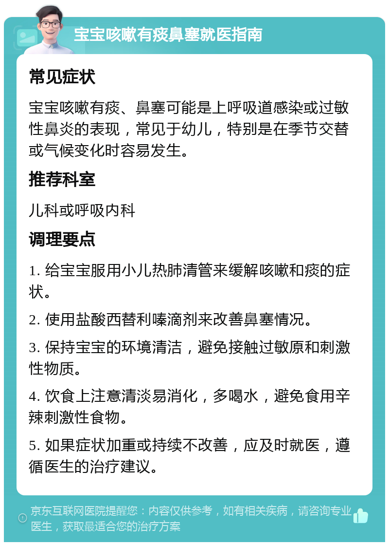 宝宝咳嗽有痰鼻塞就医指南 常见症状 宝宝咳嗽有痰、鼻塞可能是上呼吸道感染或过敏性鼻炎的表现，常见于幼儿，特别是在季节交替或气候变化时容易发生。 推荐科室 儿科或呼吸内科 调理要点 1. 给宝宝服用小儿热肺清管来缓解咳嗽和痰的症状。 2. 使用盐酸西替利嗪滴剂来改善鼻塞情况。 3. 保持宝宝的环境清洁，避免接触过敏原和刺激性物质。 4. 饮食上注意清淡易消化，多喝水，避免食用辛辣刺激性食物。 5. 如果症状加重或持续不改善，应及时就医，遵循医生的治疗建议。