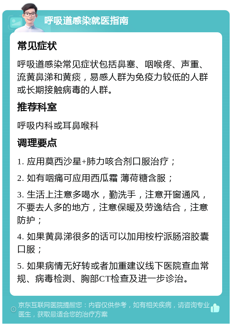 呼吸道感染就医指南 常见症状 呼吸道感染常见症状包括鼻塞、咽喉疼、声重、流黄鼻涕和黄痰，易感人群为免疫力较低的人群或长期接触病毒的人群。 推荐科室 呼吸内科或耳鼻喉科 调理要点 1. 应用莫西沙星+肺力咳合剂口服治疗； 2. 如有咽痛可应用西瓜霜 薄荷糖含服； 3. 生活上注意多喝水，勤洗手，注意开窗通风，不要去人多的地方，注意保暖及劳逸结合，注意防护； 4. 如果黄鼻涕很多的话可以加用桉柠派肠溶胶囊口服； 5. 如果病情无好转或者加重建议线下医院查血常规、病毒检测、胸部CT检查及进一步诊治。