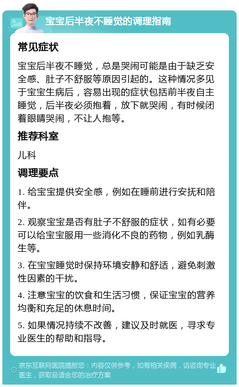 宝宝后半夜不睡觉的调理指南 常见症状 宝宝后半夜不睡觉，总是哭闹可能是由于缺乏安全感、肚子不舒服等原因引起的。这种情况多见于宝宝生病后，容易出现的症状包括前半夜自主睡觉，后半夜必须抱着，放下就哭闹，有时候闭着眼睛哭闹，不让人抱等。 推荐科室 儿科 调理要点 1. 给宝宝提供安全感，例如在睡前进行安抚和陪伴。 2. 观察宝宝是否有肚子不舒服的症状，如有必要可以给宝宝服用一些消化不良的药物，例如乳酶生等。 3. 在宝宝睡觉时保持环境安静和舒适，避免刺激性因素的干扰。 4. 注意宝宝的饮食和生活习惯，保证宝宝的营养均衡和充足的休息时间。 5. 如果情况持续不改善，建议及时就医，寻求专业医生的帮助和指导。