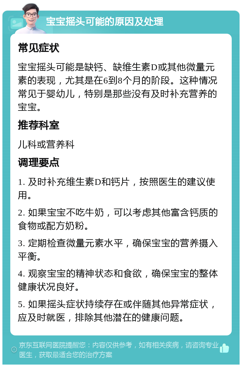 宝宝摇头可能的原因及处理 常见症状 宝宝摇头可能是缺钙、缺维生素D或其他微量元素的表现，尤其是在6到8个月的阶段。这种情况常见于婴幼儿，特别是那些没有及时补充营养的宝宝。 推荐科室 儿科或营养科 调理要点 1. 及时补充维生素D和钙片，按照医生的建议使用。 2. 如果宝宝不吃牛奶，可以考虑其他富含钙质的食物或配方奶粉。 3. 定期检查微量元素水平，确保宝宝的营养摄入平衡。 4. 观察宝宝的精神状态和食欲，确保宝宝的整体健康状况良好。 5. 如果摇头症状持续存在或伴随其他异常症状，应及时就医，排除其他潜在的健康问题。