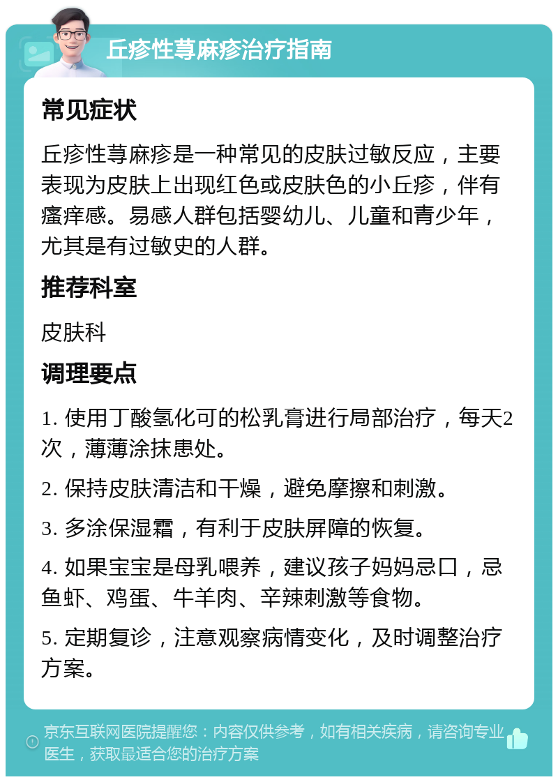 丘疹性荨麻疹治疗指南 常见症状 丘疹性荨麻疹是一种常见的皮肤过敏反应，主要表现为皮肤上出现红色或皮肤色的小丘疹，伴有瘙痒感。易感人群包括婴幼儿、儿童和青少年，尤其是有过敏史的人群。 推荐科室 皮肤科 调理要点 1. 使用丁酸氢化可的松乳膏进行局部治疗，每天2次，薄薄涂抹患处。 2. 保持皮肤清洁和干燥，避免摩擦和刺激。 3. 多涂保湿霜，有利于皮肤屏障的恢复。 4. 如果宝宝是母乳喂养，建议孩子妈妈忌口，忌鱼虾、鸡蛋、牛羊肉、辛辣刺激等食物。 5. 定期复诊，注意观察病情变化，及时调整治疗方案。