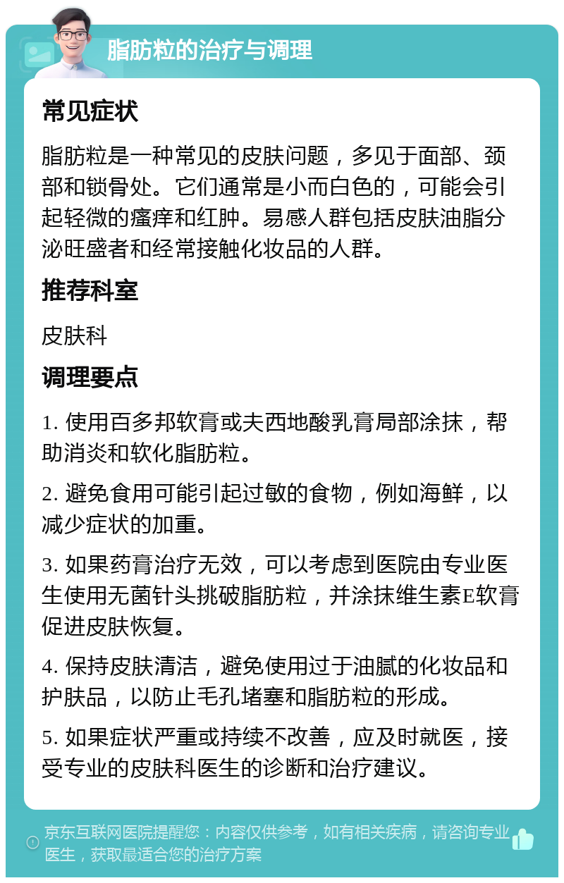 脂肪粒的治疗与调理 常见症状 脂肪粒是一种常见的皮肤问题，多见于面部、颈部和锁骨处。它们通常是小而白色的，可能会引起轻微的瘙痒和红肿。易感人群包括皮肤油脂分泌旺盛者和经常接触化妆品的人群。 推荐科室 皮肤科 调理要点 1. 使用百多邦软膏或夫西地酸乳膏局部涂抹，帮助消炎和软化脂肪粒。 2. 避免食用可能引起过敏的食物，例如海鲜，以减少症状的加重。 3. 如果药膏治疗无效，可以考虑到医院由专业医生使用无菌针头挑破脂肪粒，并涂抹维生素E软膏促进皮肤恢复。 4. 保持皮肤清洁，避免使用过于油腻的化妆品和护肤品，以防止毛孔堵塞和脂肪粒的形成。 5. 如果症状严重或持续不改善，应及时就医，接受专业的皮肤科医生的诊断和治疗建议。