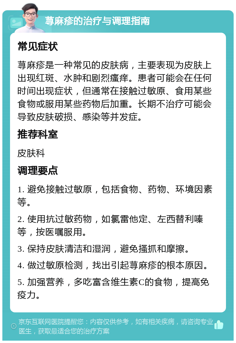 荨麻疹的治疗与调理指南 常见症状 荨麻疹是一种常见的皮肤病，主要表现为皮肤上出现红斑、水肿和剧烈瘙痒。患者可能会在任何时间出现症状，但通常在接触过敏原、食用某些食物或服用某些药物后加重。长期不治疗可能会导致皮肤破损、感染等并发症。 推荐科室 皮肤科 调理要点 1. 避免接触过敏原，包括食物、药物、环境因素等。 2. 使用抗过敏药物，如氯雷他定、左西替利嗪等，按医嘱服用。 3. 保持皮肤清洁和湿润，避免搔抓和摩擦。 4. 做过敏原检测，找出引起荨麻疹的根本原因。 5. 加强营养，多吃富含维生素C的食物，提高免疫力。