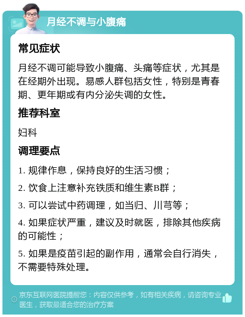 月经不调与小腹痛 常见症状 月经不调可能导致小腹痛、头痛等症状，尤其是在经期外出现。易感人群包括女性，特别是青春期、更年期或有内分泌失调的女性。 推荐科室 妇科 调理要点 1. 规律作息，保持良好的生活习惯； 2. 饮食上注意补充铁质和维生素B群； 3. 可以尝试中药调理，如当归、川芎等； 4. 如果症状严重，建议及时就医，排除其他疾病的可能性； 5. 如果是疫苗引起的副作用，通常会自行消失，不需要特殊处理。