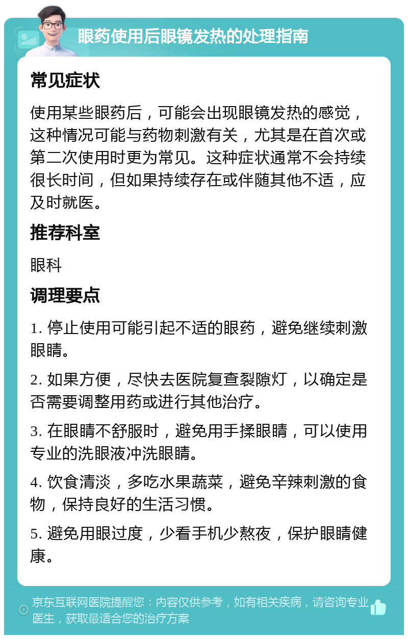 眼药使用后眼镜发热的处理指南 常见症状 使用某些眼药后，可能会出现眼镜发热的感觉，这种情况可能与药物刺激有关，尤其是在首次或第二次使用时更为常见。这种症状通常不会持续很长时间，但如果持续存在或伴随其他不适，应及时就医。 推荐科室 眼科 调理要点 1. 停止使用可能引起不适的眼药，避免继续刺激眼睛。 2. 如果方便，尽快去医院复查裂隙灯，以确定是否需要调整用药或进行其他治疗。 3. 在眼睛不舒服时，避免用手揉眼睛，可以使用专业的洗眼液冲洗眼睛。 4. 饮食清淡，多吃水果蔬菜，避免辛辣刺激的食物，保持良好的生活习惯。 5. 避免用眼过度，少看手机少熬夜，保护眼睛健康。