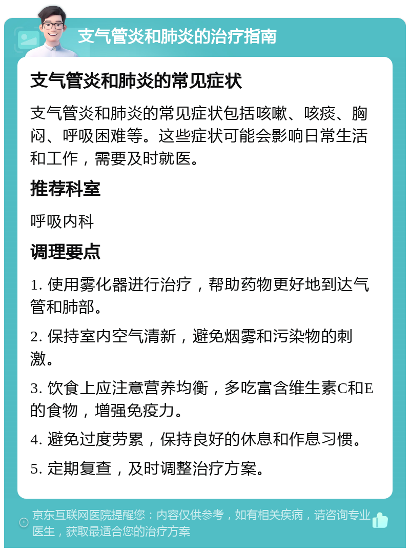 支气管炎和肺炎的治疗指南 支气管炎和肺炎的常见症状 支气管炎和肺炎的常见症状包括咳嗽、咳痰、胸闷、呼吸困难等。这些症状可能会影响日常生活和工作，需要及时就医。 推荐科室 呼吸内科 调理要点 1. 使用雾化器进行治疗，帮助药物更好地到达气管和肺部。 2. 保持室内空气清新，避免烟雾和污染物的刺激。 3. 饮食上应注意营养均衡，多吃富含维生素C和E的食物，增强免疫力。 4. 避免过度劳累，保持良好的休息和作息习惯。 5. 定期复查，及时调整治疗方案。