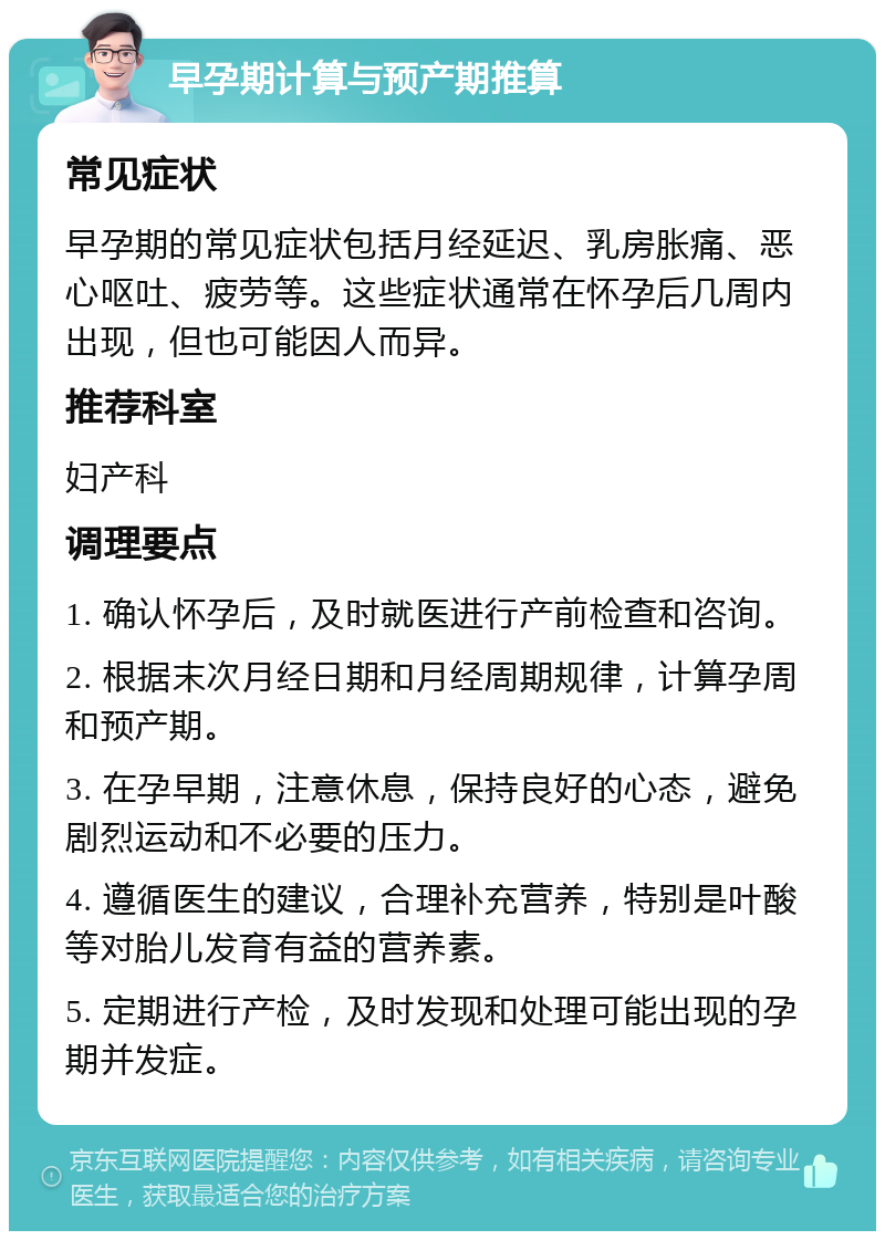 早孕期计算与预产期推算 常见症状 早孕期的常见症状包括月经延迟、乳房胀痛、恶心呕吐、疲劳等。这些症状通常在怀孕后几周内出现，但也可能因人而异。 推荐科室 妇产科 调理要点 1. 确认怀孕后，及时就医进行产前检查和咨询。 2. 根据末次月经日期和月经周期规律，计算孕周和预产期。 3. 在孕早期，注意休息，保持良好的心态，避免剧烈运动和不必要的压力。 4. 遵循医生的建议，合理补充营养，特别是叶酸等对胎儿发育有益的营养素。 5. 定期进行产检，及时发现和处理可能出现的孕期并发症。