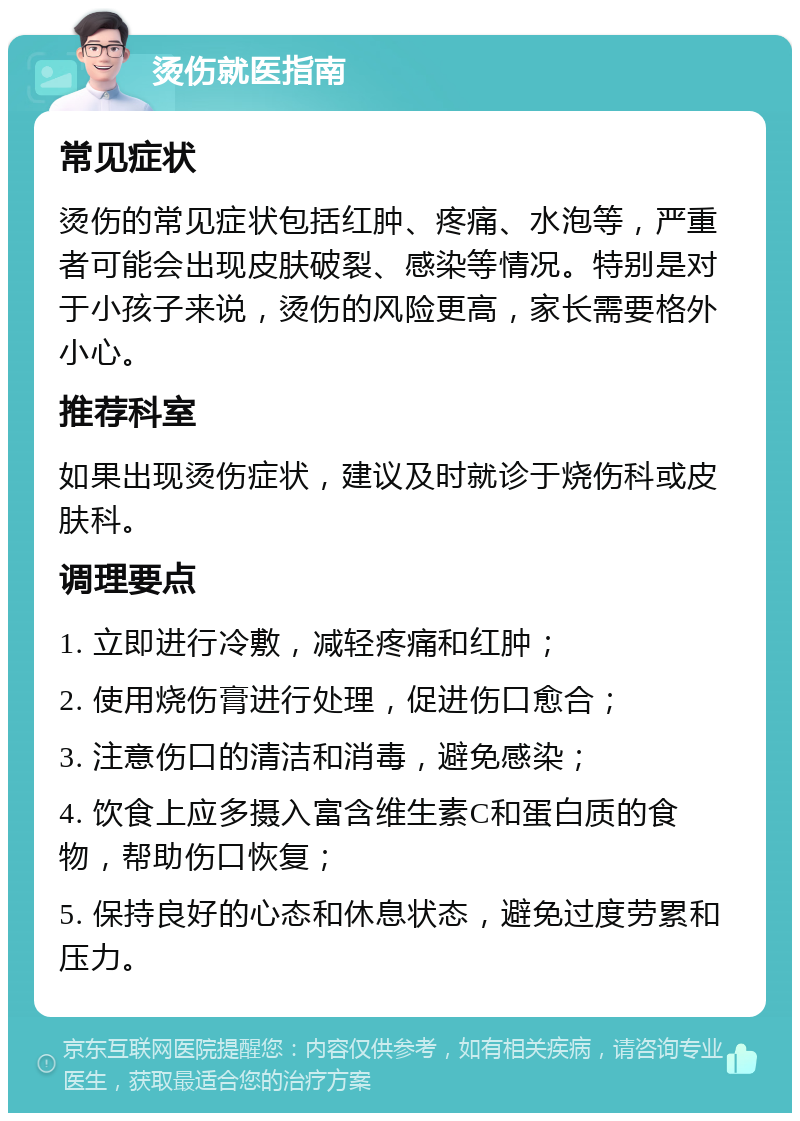 烫伤就医指南 常见症状 烫伤的常见症状包括红肿、疼痛、水泡等，严重者可能会出现皮肤破裂、感染等情况。特别是对于小孩子来说，烫伤的风险更高，家长需要格外小心。 推荐科室 如果出现烫伤症状，建议及时就诊于烧伤科或皮肤科。 调理要点 1. 立即进行冷敷，减轻疼痛和红肿； 2. 使用烧伤膏进行处理，促进伤口愈合； 3. 注意伤口的清洁和消毒，避免感染； 4. 饮食上应多摄入富含维生素C和蛋白质的食物，帮助伤口恢复； 5. 保持良好的心态和休息状态，避免过度劳累和压力。