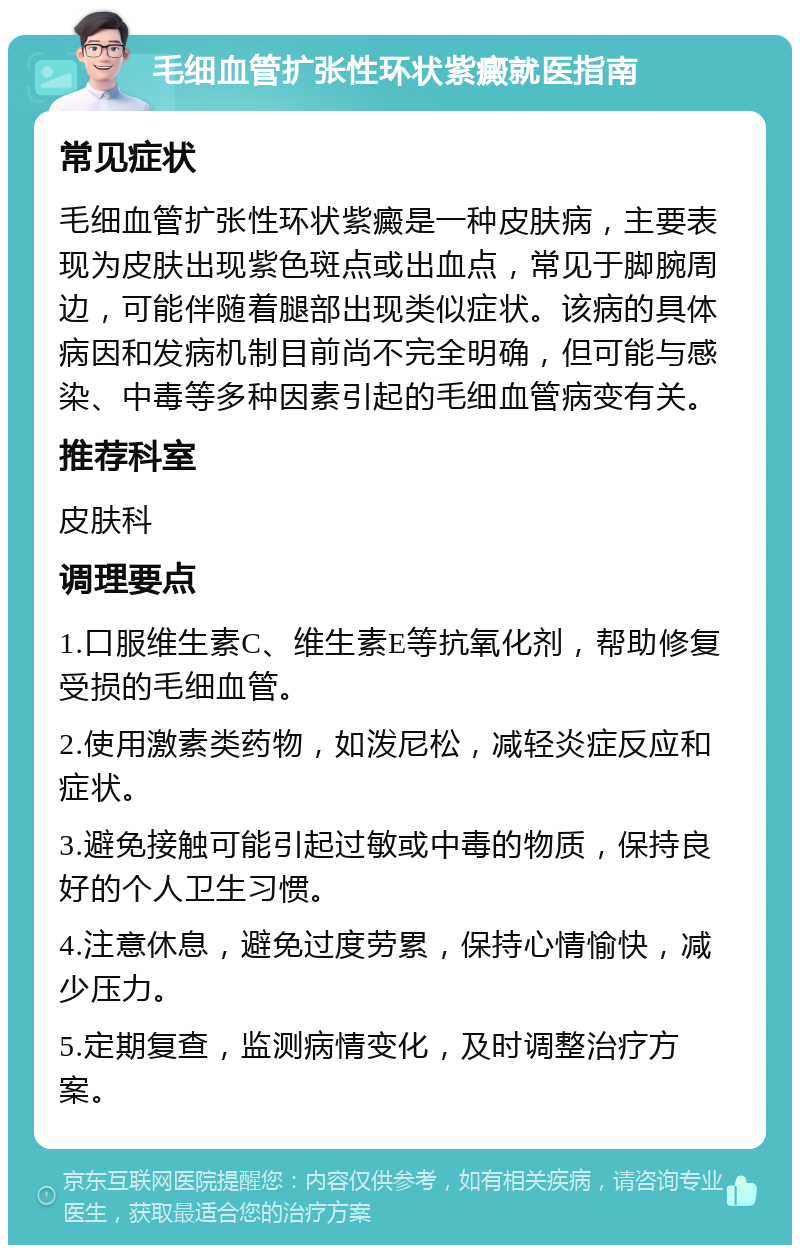 毛细血管扩张性环状紫癜就医指南 常见症状 毛细血管扩张性环状紫癜是一种皮肤病，主要表现为皮肤出现紫色斑点或出血点，常见于脚腕周边，可能伴随着腿部出现类似症状。该病的具体病因和发病机制目前尚不完全明确，但可能与感染、中毒等多种因素引起的毛细血管病变有关。 推荐科室 皮肤科 调理要点 1.口服维生素C、维生素E等抗氧化剂，帮助修复受损的毛细血管。 2.使用激素类药物，如泼尼松，减轻炎症反应和症状。 3.避免接触可能引起过敏或中毒的物质，保持良好的个人卫生习惯。 4.注意休息，避免过度劳累，保持心情愉快，减少压力。 5.定期复查，监测病情变化，及时调整治疗方案。