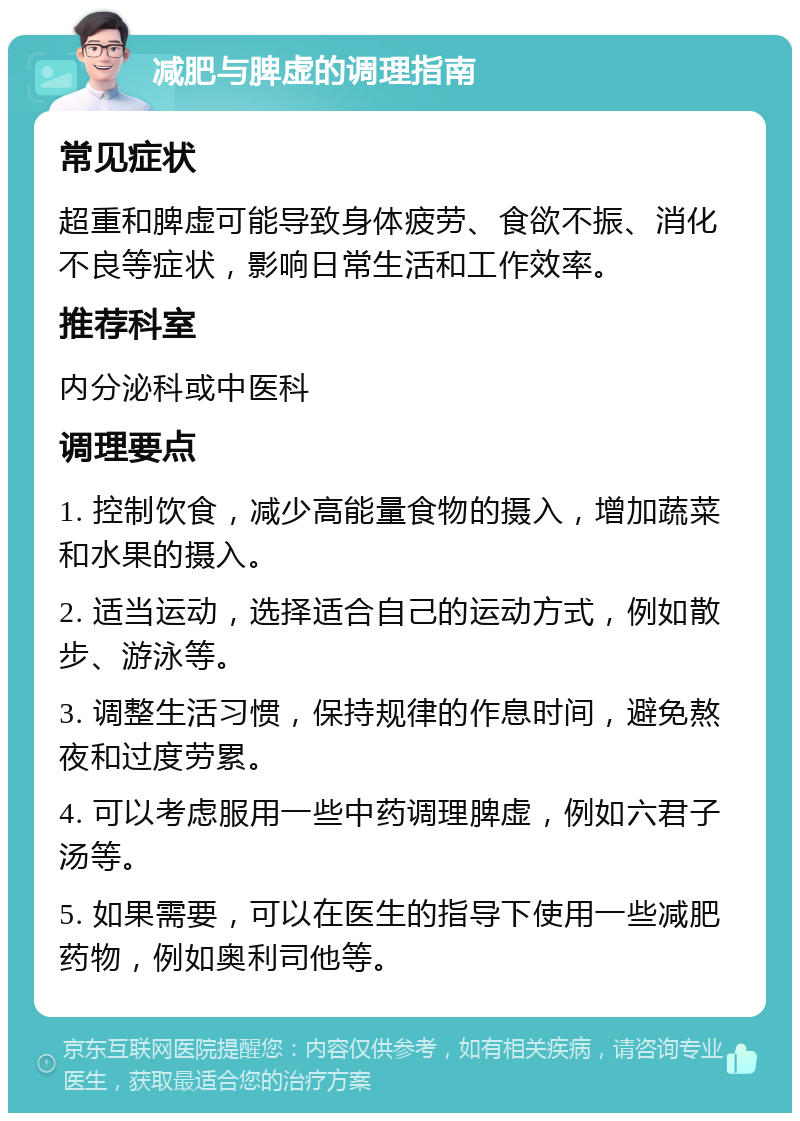 减肥与脾虚的调理指南 常见症状 超重和脾虚可能导致身体疲劳、食欲不振、消化不良等症状，影响日常生活和工作效率。 推荐科室 内分泌科或中医科 调理要点 1. 控制饮食，减少高能量食物的摄入，增加蔬菜和水果的摄入。 2. 适当运动，选择适合自己的运动方式，例如散步、游泳等。 3. 调整生活习惯，保持规律的作息时间，避免熬夜和过度劳累。 4. 可以考虑服用一些中药调理脾虚，例如六君子汤等。 5. 如果需要，可以在医生的指导下使用一些减肥药物，例如奥利司他等。