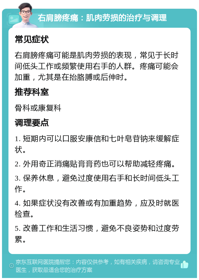 右肩膀疼痛：肌肉劳损的治疗与调理 常见症状 右肩膀疼痛可能是肌肉劳损的表现，常见于长时间低头工作或频繁使用右手的人群。疼痛可能会加重，尤其是在抬胳膊或后伸时。 推荐科室 骨科或康复科 调理要点 1. 短期内可以口服安康信和七叶皂苷钠来缓解症状。 2. 外用奇正消痛贴膏膏药也可以帮助减轻疼痛。 3. 保养休息，避免过度使用右手和长时间低头工作。 4. 如果症状没有改善或有加重趋势，应及时就医检查。 5. 改善工作和生活习惯，避免不良姿势和过度劳累。