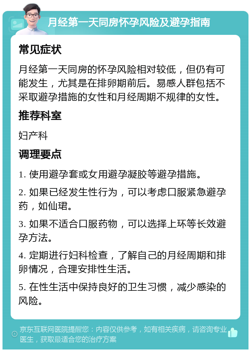 月经第一天同房怀孕风险及避孕指南 常见症状 月经第一天同房的怀孕风险相对较低，但仍有可能发生，尤其是在排卵期前后。易感人群包括不采取避孕措施的女性和月经周期不规律的女性。 推荐科室 妇产科 调理要点 1. 使用避孕套或女用避孕凝胶等避孕措施。 2. 如果已经发生性行为，可以考虑口服紧急避孕药，如仙珺。 3. 如果不适合口服药物，可以选择上环等长效避孕方法。 4. 定期进行妇科检查，了解自己的月经周期和排卵情况，合理安排性生活。 5. 在性生活中保持良好的卫生习惯，减少感染的风险。