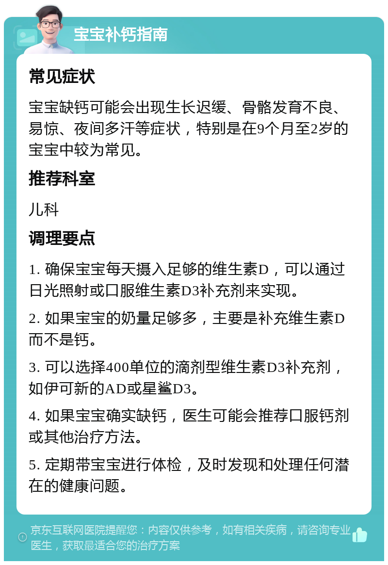 宝宝补钙指南 常见症状 宝宝缺钙可能会出现生长迟缓、骨骼发育不良、易惊、夜间多汗等症状，特别是在9个月至2岁的宝宝中较为常见。 推荐科室 儿科 调理要点 1. 确保宝宝每天摄入足够的维生素D，可以通过日光照射或口服维生素D3补充剂来实现。 2. 如果宝宝的奶量足够多，主要是补充维生素D而不是钙。 3. 可以选择400单位的滴剂型维生素D3补充剂，如伊可新的AD或星鲨D3。 4. 如果宝宝确实缺钙，医生可能会推荐口服钙剂或其他治疗方法。 5. 定期带宝宝进行体检，及时发现和处理任何潜在的健康问题。