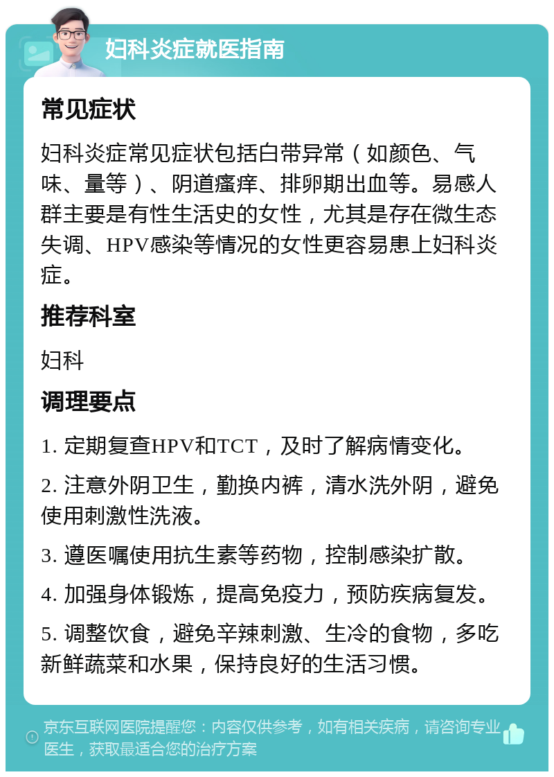 妇科炎症就医指南 常见症状 妇科炎症常见症状包括白带异常（如颜色、气味、量等）、阴道瘙痒、排卵期出血等。易感人群主要是有性生活史的女性，尤其是存在微生态失调、HPV感染等情况的女性更容易患上妇科炎症。 推荐科室 妇科 调理要点 1. 定期复查HPV和TCT，及时了解病情变化。 2. 注意外阴卫生，勤换内裤，清水洗外阴，避免使用刺激性洗液。 3. 遵医嘱使用抗生素等药物，控制感染扩散。 4. 加强身体锻炼，提高免疫力，预防疾病复发。 5. 调整饮食，避免辛辣刺激、生冷的食物，多吃新鲜蔬菜和水果，保持良好的生活习惯。