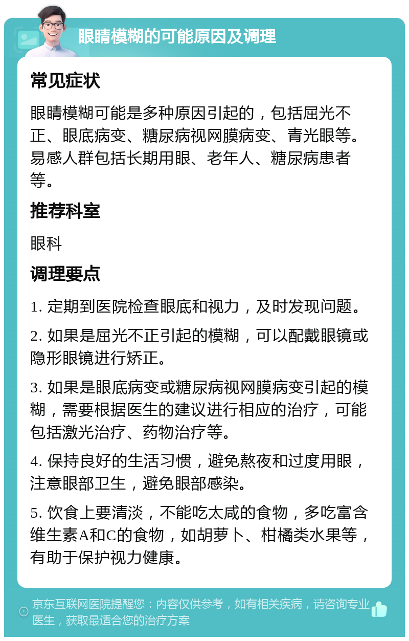 眼睛模糊的可能原因及调理 常见症状 眼睛模糊可能是多种原因引起的，包括屈光不正、眼底病变、糖尿病视网膜病变、青光眼等。易感人群包括长期用眼、老年人、糖尿病患者等。 推荐科室 眼科 调理要点 1. 定期到医院检查眼底和视力，及时发现问题。 2. 如果是屈光不正引起的模糊，可以配戴眼镜或隐形眼镜进行矫正。 3. 如果是眼底病变或糖尿病视网膜病变引起的模糊，需要根据医生的建议进行相应的治疗，可能包括激光治疗、药物治疗等。 4. 保持良好的生活习惯，避免熬夜和过度用眼，注意眼部卫生，避免眼部感染。 5. 饮食上要清淡，不能吃太咸的食物，多吃富含维生素A和C的食物，如胡萝卜、柑橘类水果等，有助于保护视力健康。