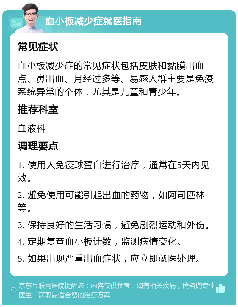 血小板减少症就医指南 常见症状 血小板减少症的常见症状包括皮肤和黏膜出血点、鼻出血、月经过多等。易感人群主要是免疫系统异常的个体，尤其是儿童和青少年。 推荐科室 血液科 调理要点 1. 使用人免疫球蛋白进行治疗，通常在5天内见效。 2. 避免使用可能引起出血的药物，如阿司匹林等。 3. 保持良好的生活习惯，避免剧烈运动和外伤。 4. 定期复查血小板计数，监测病情变化。 5. 如果出现严重出血症状，应立即就医处理。