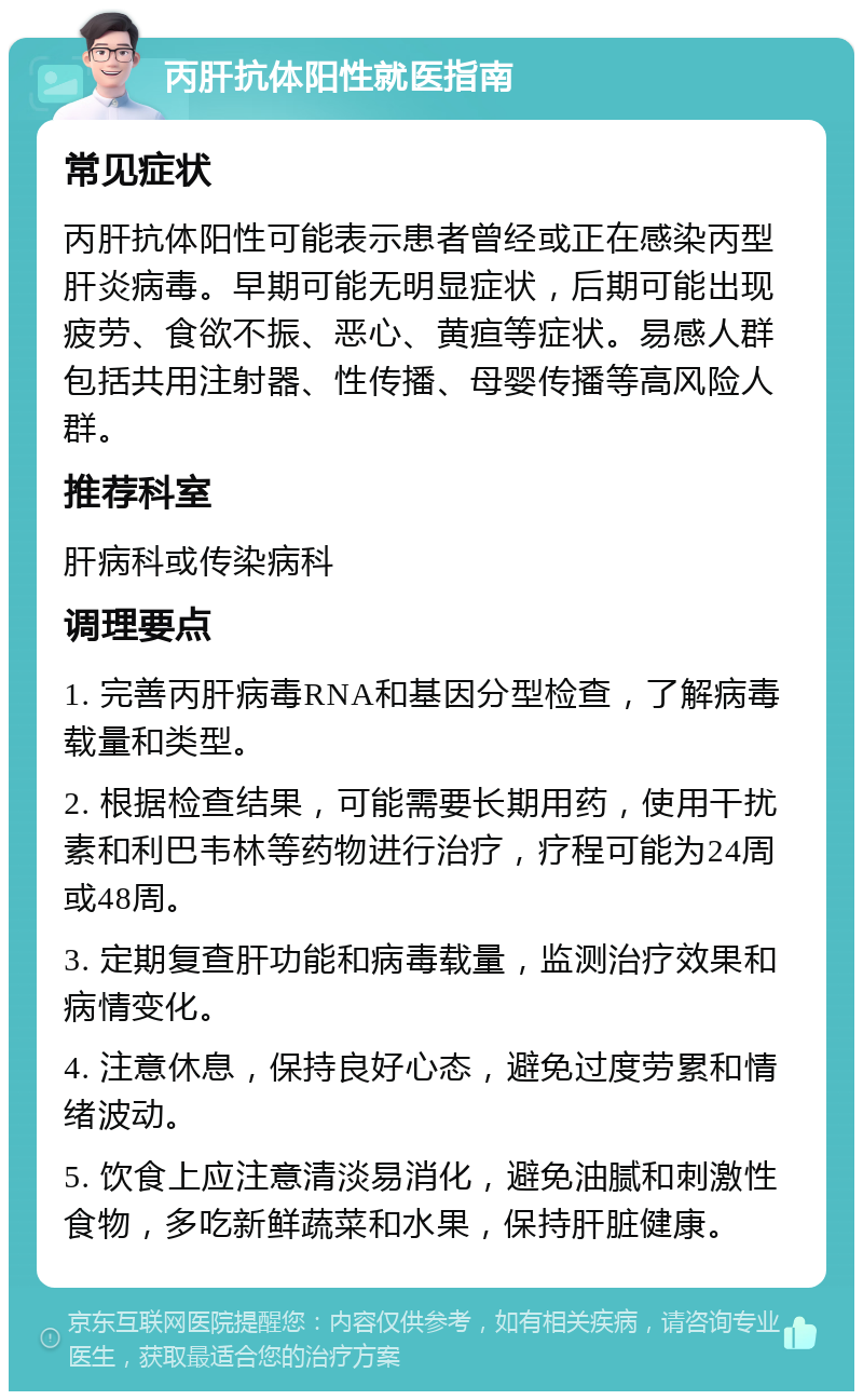 丙肝抗体阳性就医指南 常见症状 丙肝抗体阳性可能表示患者曾经或正在感染丙型肝炎病毒。早期可能无明显症状，后期可能出现疲劳、食欲不振、恶心、黄疸等症状。易感人群包括共用注射器、性传播、母婴传播等高风险人群。 推荐科室 肝病科或传染病科 调理要点 1. 完善丙肝病毒RNA和基因分型检查，了解病毒载量和类型。 2. 根据检查结果，可能需要长期用药，使用干扰素和利巴韦林等药物进行治疗，疗程可能为24周或48周。 3. 定期复查肝功能和病毒载量，监测治疗效果和病情变化。 4. 注意休息，保持良好心态，避免过度劳累和情绪波动。 5. 饮食上应注意清淡易消化，避免油腻和刺激性食物，多吃新鲜蔬菜和水果，保持肝脏健康。