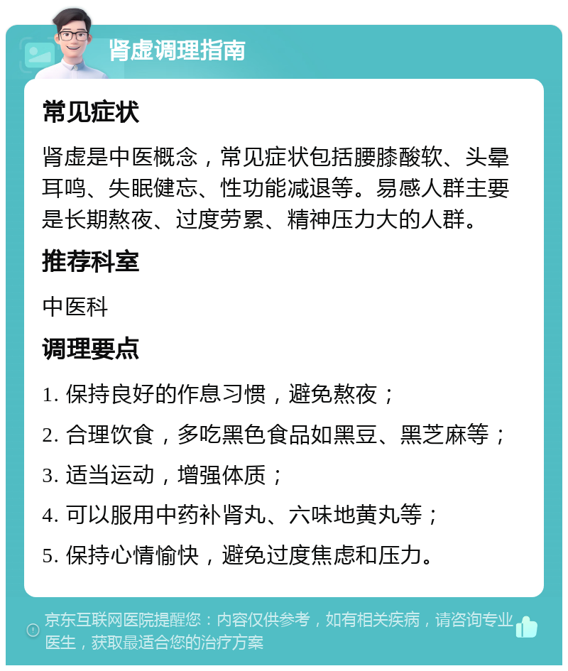 肾虚调理指南 常见症状 肾虚是中医概念，常见症状包括腰膝酸软、头晕耳鸣、失眠健忘、性功能减退等。易感人群主要是长期熬夜、过度劳累、精神压力大的人群。 推荐科室 中医科 调理要点 1. 保持良好的作息习惯，避免熬夜； 2. 合理饮食，多吃黑色食品如黑豆、黑芝麻等； 3. 适当运动，增强体质； 4. 可以服用中药补肾丸、六味地黄丸等； 5. 保持心情愉快，避免过度焦虑和压力。