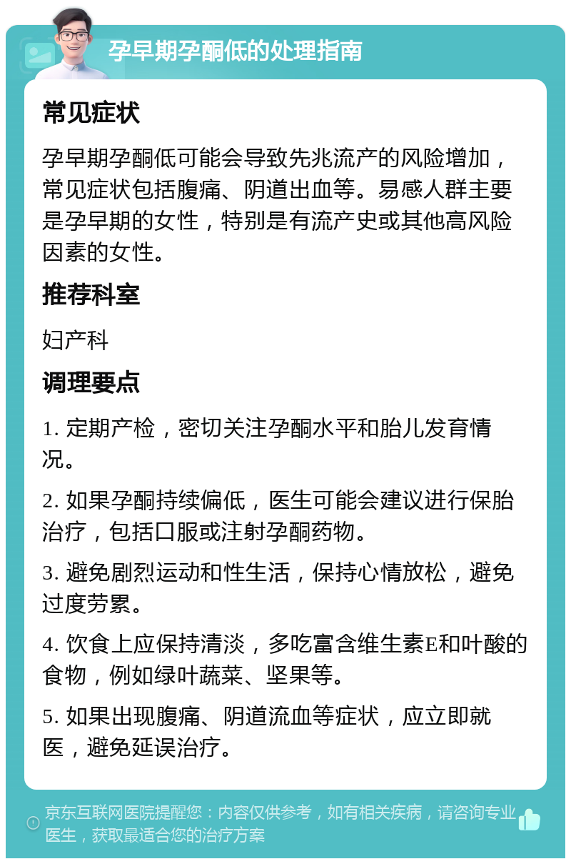 孕早期孕酮低的处理指南 常见症状 孕早期孕酮低可能会导致先兆流产的风险增加，常见症状包括腹痛、阴道出血等。易感人群主要是孕早期的女性，特别是有流产史或其他高风险因素的女性。 推荐科室 妇产科 调理要点 1. 定期产检，密切关注孕酮水平和胎儿发育情况。 2. 如果孕酮持续偏低，医生可能会建议进行保胎治疗，包括口服或注射孕酮药物。 3. 避免剧烈运动和性生活，保持心情放松，避免过度劳累。 4. 饮食上应保持清淡，多吃富含维生素E和叶酸的食物，例如绿叶蔬菜、坚果等。 5. 如果出现腹痛、阴道流血等症状，应立即就医，避免延误治疗。