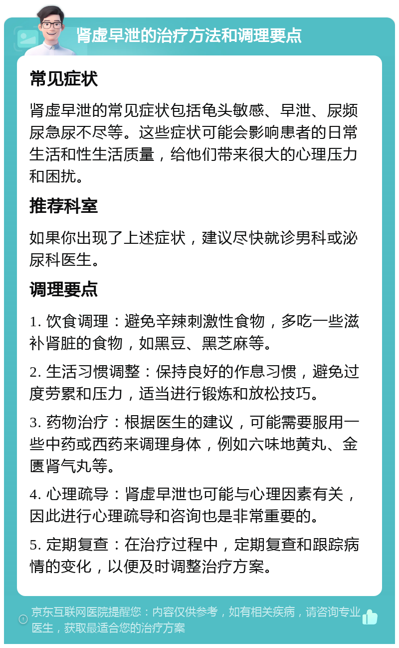 肾虚早泄的治疗方法和调理要点 常见症状 肾虚早泄的常见症状包括龟头敏感、早泄、尿频尿急尿不尽等。这些症状可能会影响患者的日常生活和性生活质量，给他们带来很大的心理压力和困扰。 推荐科室 如果你出现了上述症状，建议尽快就诊男科或泌尿科医生。 调理要点 1. 饮食调理：避免辛辣刺激性食物，多吃一些滋补肾脏的食物，如黑豆、黑芝麻等。 2. 生活习惯调整：保持良好的作息习惯，避免过度劳累和压力，适当进行锻炼和放松技巧。 3. 药物治疗：根据医生的建议，可能需要服用一些中药或西药来调理身体，例如六味地黄丸、金匮肾气丸等。 4. 心理疏导：肾虚早泄也可能与心理因素有关，因此进行心理疏导和咨询也是非常重要的。 5. 定期复查：在治疗过程中，定期复查和跟踪病情的变化，以便及时调整治疗方案。