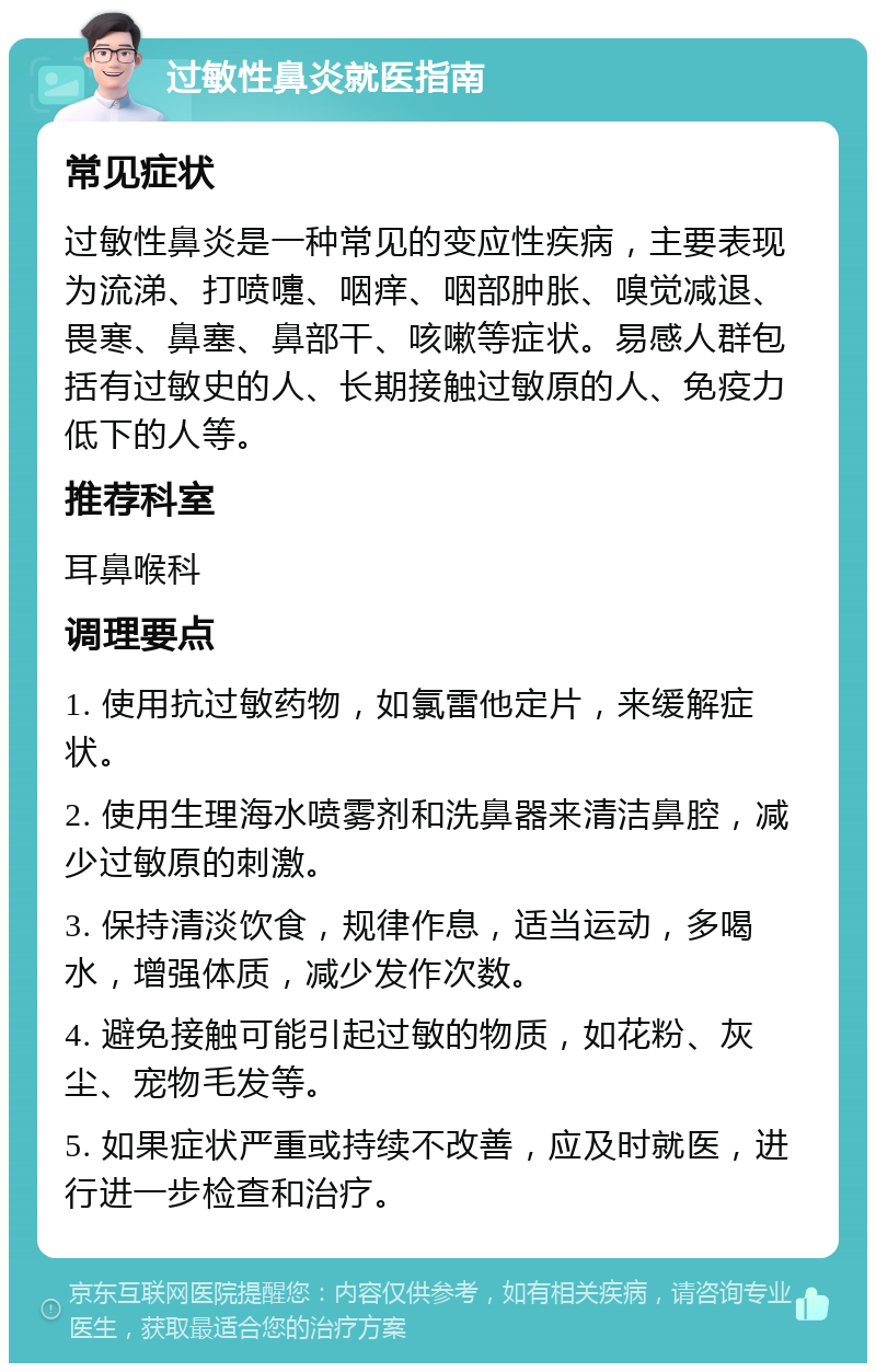 过敏性鼻炎就医指南 常见症状 过敏性鼻炎是一种常见的变应性疾病，主要表现为流涕、打喷嚏、咽痒、咽部肿胀、嗅觉减退、畏寒、鼻塞、鼻部干、咳嗽等症状。易感人群包括有过敏史的人、长期接触过敏原的人、免疫力低下的人等。 推荐科室 耳鼻喉科 调理要点 1. 使用抗过敏药物，如氯雷他定片，来缓解症状。 2. 使用生理海水喷雾剂和洗鼻器来清洁鼻腔，减少过敏原的刺激。 3. 保持清淡饮食，规律作息，适当运动，多喝水，增强体质，减少发作次数。 4. 避免接触可能引起过敏的物质，如花粉、灰尘、宠物毛发等。 5. 如果症状严重或持续不改善，应及时就医，进行进一步检查和治疗。