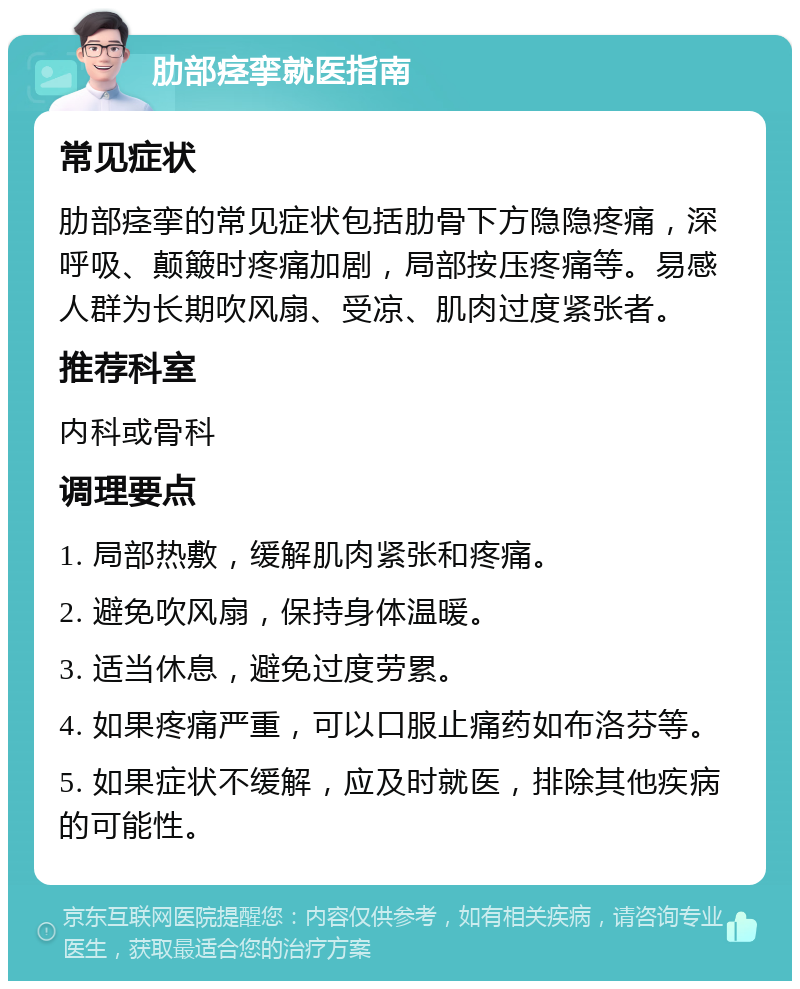 肋部痉挛就医指南 常见症状 肋部痉挛的常见症状包括肋骨下方隐隐疼痛，深呼吸、颠簸时疼痛加剧，局部按压疼痛等。易感人群为长期吹风扇、受凉、肌肉过度紧张者。 推荐科室 内科或骨科 调理要点 1. 局部热敷，缓解肌肉紧张和疼痛。 2. 避免吹风扇，保持身体温暖。 3. 适当休息，避免过度劳累。 4. 如果疼痛严重，可以口服止痛药如布洛芬等。 5. 如果症状不缓解，应及时就医，排除其他疾病的可能性。