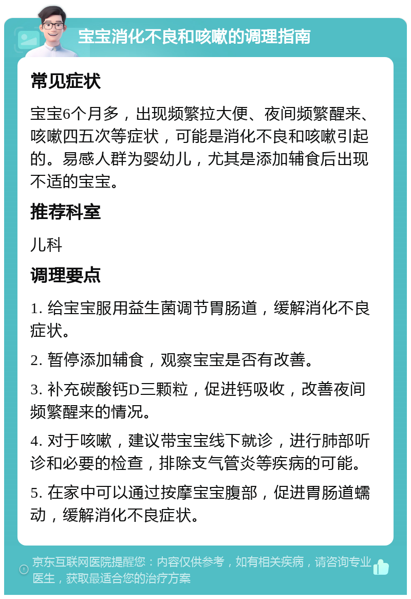 宝宝消化不良和咳嗽的调理指南 常见症状 宝宝6个月多，出现频繁拉大便、夜间频繁醒来、咳嗽四五次等症状，可能是消化不良和咳嗽引起的。易感人群为婴幼儿，尤其是添加辅食后出现不适的宝宝。 推荐科室 儿科 调理要点 1. 给宝宝服用益生菌调节胃肠道，缓解消化不良症状。 2. 暂停添加辅食，观察宝宝是否有改善。 3. 补充碳酸钙D三颗粒，促进钙吸收，改善夜间频繁醒来的情况。 4. 对于咳嗽，建议带宝宝线下就诊，进行肺部听诊和必要的检查，排除支气管炎等疾病的可能。 5. 在家中可以通过按摩宝宝腹部，促进胃肠道蠕动，缓解消化不良症状。