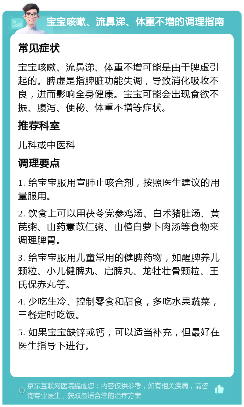 宝宝咳嗽、流鼻涕、体重不增的调理指南 常见症状 宝宝咳嗽、流鼻涕、体重不增可能是由于脾虚引起的。脾虚是指脾脏功能失调，导致消化吸收不良，进而影响全身健康。宝宝可能会出现食欲不振、腹泻、便秘、体重不增等症状。 推荐科室 儿科或中医科 调理要点 1. 给宝宝服用宣肺止咳合剂，按照医生建议的用量服用。 2. 饮食上可以用茯苓党参鸡汤、白术猪肚汤、黄芪粥、山药薏苡仁粥、山楂白萝卜肉汤等食物来调理脾胃。 3. 给宝宝服用儿童常用的健脾药物，如醒脾养儿颗粒、小儿健脾丸、启脾丸、龙牡壮骨颗粒、王氏保赤丸等。 4. 少吃生冷、控制零食和甜食，多吃水果蔬菜，三餐定时吃饭。 5. 如果宝宝缺锌或钙，可以适当补充，但最好在医生指导下进行。