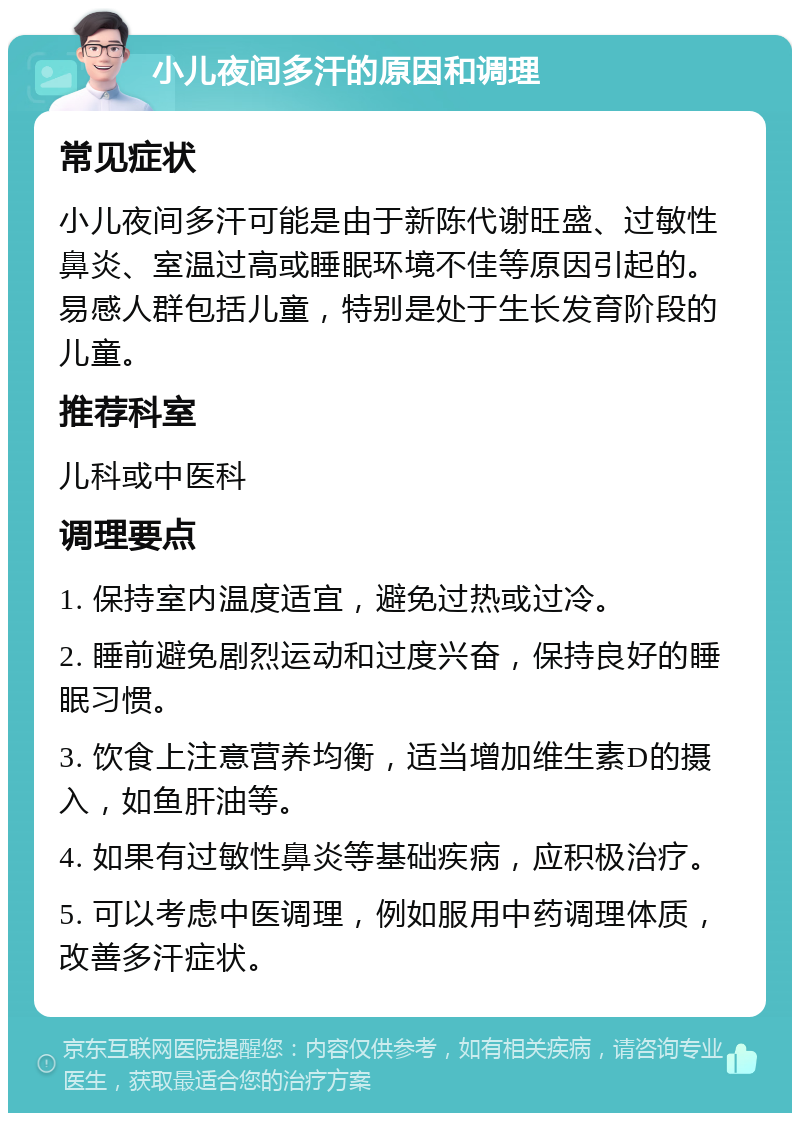 小儿夜间多汗的原因和调理 常见症状 小儿夜间多汗可能是由于新陈代谢旺盛、过敏性鼻炎、室温过高或睡眠环境不佳等原因引起的。易感人群包括儿童，特别是处于生长发育阶段的儿童。 推荐科室 儿科或中医科 调理要点 1. 保持室内温度适宜，避免过热或过冷。 2. 睡前避免剧烈运动和过度兴奋，保持良好的睡眠习惯。 3. 饮食上注意营养均衡，适当增加维生素D的摄入，如鱼肝油等。 4. 如果有过敏性鼻炎等基础疾病，应积极治疗。 5. 可以考虑中医调理，例如服用中药调理体质，改善多汗症状。