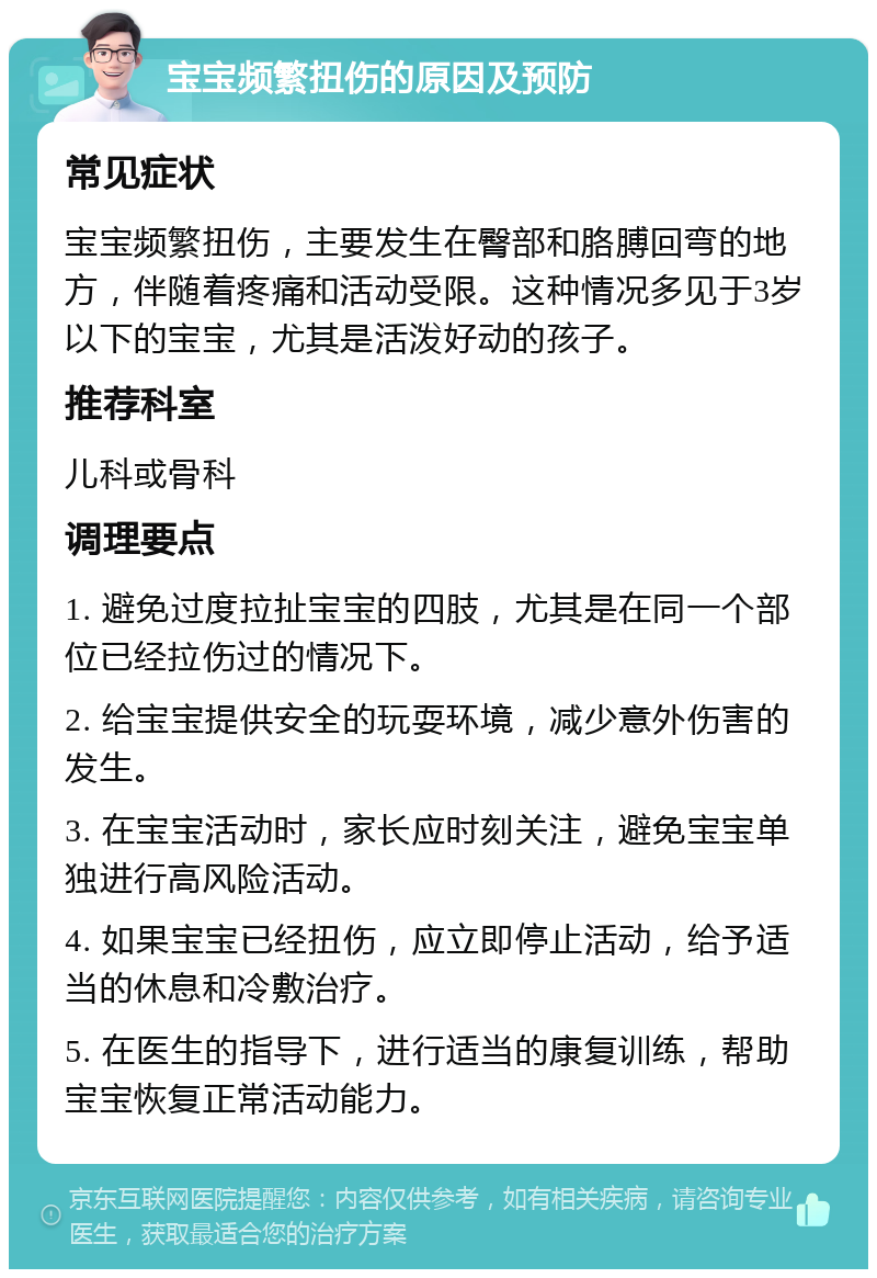 宝宝频繁扭伤的原因及预防 常见症状 宝宝频繁扭伤，主要发生在臀部和胳膊回弯的地方，伴随着疼痛和活动受限。这种情况多见于3岁以下的宝宝，尤其是活泼好动的孩子。 推荐科室 儿科或骨科 调理要点 1. 避免过度拉扯宝宝的四肢，尤其是在同一个部位已经拉伤过的情况下。 2. 给宝宝提供安全的玩耍环境，减少意外伤害的发生。 3. 在宝宝活动时，家长应时刻关注，避免宝宝单独进行高风险活动。 4. 如果宝宝已经扭伤，应立即停止活动，给予适当的休息和冷敷治疗。 5. 在医生的指导下，进行适当的康复训练，帮助宝宝恢复正常活动能力。