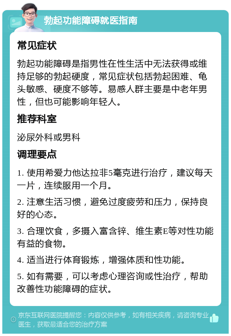 勃起功能障碍就医指南 常见症状 勃起功能障碍是指男性在性生活中无法获得或维持足够的勃起硬度，常见症状包括勃起困难、龟头敏感、硬度不够等。易感人群主要是中老年男性，但也可能影响年轻人。 推荐科室 泌尿外科或男科 调理要点 1. 使用希爱力他达拉非5毫克进行治疗，建议每天一片，连续服用一个月。 2. 注意生活习惯，避免过度疲劳和压力，保持良好的心态。 3. 合理饮食，多摄入富含锌、维生素E等对性功能有益的食物。 4. 适当进行体育锻炼，增强体质和性功能。 5. 如有需要，可以考虑心理咨询或性治疗，帮助改善性功能障碍的症状。