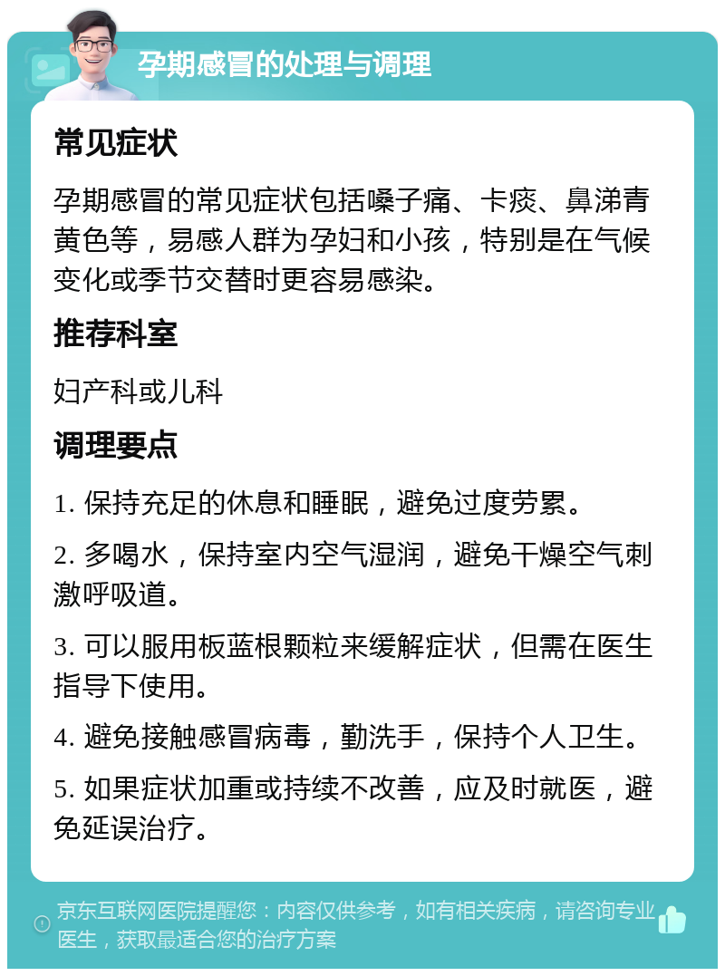 孕期感冒的处理与调理 常见症状 孕期感冒的常见症状包括嗓子痛、卡痰、鼻涕青黄色等，易感人群为孕妇和小孩，特别是在气候变化或季节交替时更容易感染。 推荐科室 妇产科或儿科 调理要点 1. 保持充足的休息和睡眠，避免过度劳累。 2. 多喝水，保持室内空气湿润，避免干燥空气刺激呼吸道。 3. 可以服用板蓝根颗粒来缓解症状，但需在医生指导下使用。 4. 避免接触感冒病毒，勤洗手，保持个人卫生。 5. 如果症状加重或持续不改善，应及时就医，避免延误治疗。