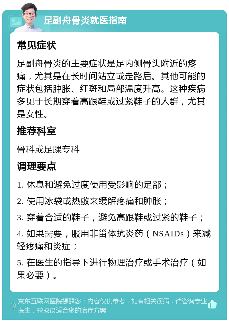 足副舟骨炎就医指南 常见症状 足副舟骨炎的主要症状是足内侧骨头附近的疼痛，尤其是在长时间站立或走路后。其他可能的症状包括肿胀、红斑和局部温度升高。这种疾病多见于长期穿着高跟鞋或过紧鞋子的人群，尤其是女性。 推荐科室 骨科或足踝专科 调理要点 1. 休息和避免过度使用受影响的足部； 2. 使用冰袋或热敷来缓解疼痛和肿胀； 3. 穿着合适的鞋子，避免高跟鞋或过紧的鞋子； 4. 如果需要，服用非甾体抗炎药（NSAIDs）来减轻疼痛和炎症； 5. 在医生的指导下进行物理治疗或手术治疗（如果必要）。