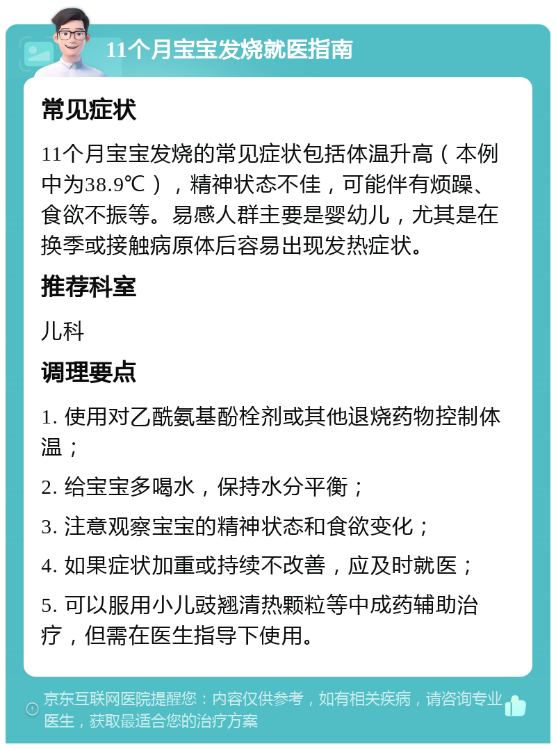 11个月宝宝发烧就医指南 常见症状 11个月宝宝发烧的常见症状包括体温升高（本例中为38.9℃），精神状态不佳，可能伴有烦躁、食欲不振等。易感人群主要是婴幼儿，尤其是在换季或接触病原体后容易出现发热症状。 推荐科室 儿科 调理要点 1. 使用对乙酰氨基酚栓剂或其他退烧药物控制体温； 2. 给宝宝多喝水，保持水分平衡； 3. 注意观察宝宝的精神状态和食欲变化； 4. 如果症状加重或持续不改善，应及时就医； 5. 可以服用小儿豉翘清热颗粒等中成药辅助治疗，但需在医生指导下使用。