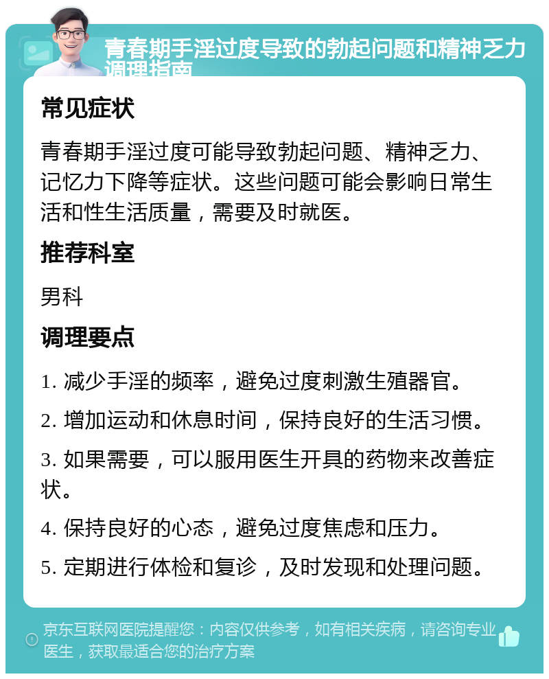 青春期手淫过度导致的勃起问题和精神乏力调理指南 常见症状 青春期手淫过度可能导致勃起问题、精神乏力、记忆力下降等症状。这些问题可能会影响日常生活和性生活质量，需要及时就医。 推荐科室 男科 调理要点 1. 减少手淫的频率，避免过度刺激生殖器官。 2. 增加运动和休息时间，保持良好的生活习惯。 3. 如果需要，可以服用医生开具的药物来改善症状。 4. 保持良好的心态，避免过度焦虑和压力。 5. 定期进行体检和复诊，及时发现和处理问题。