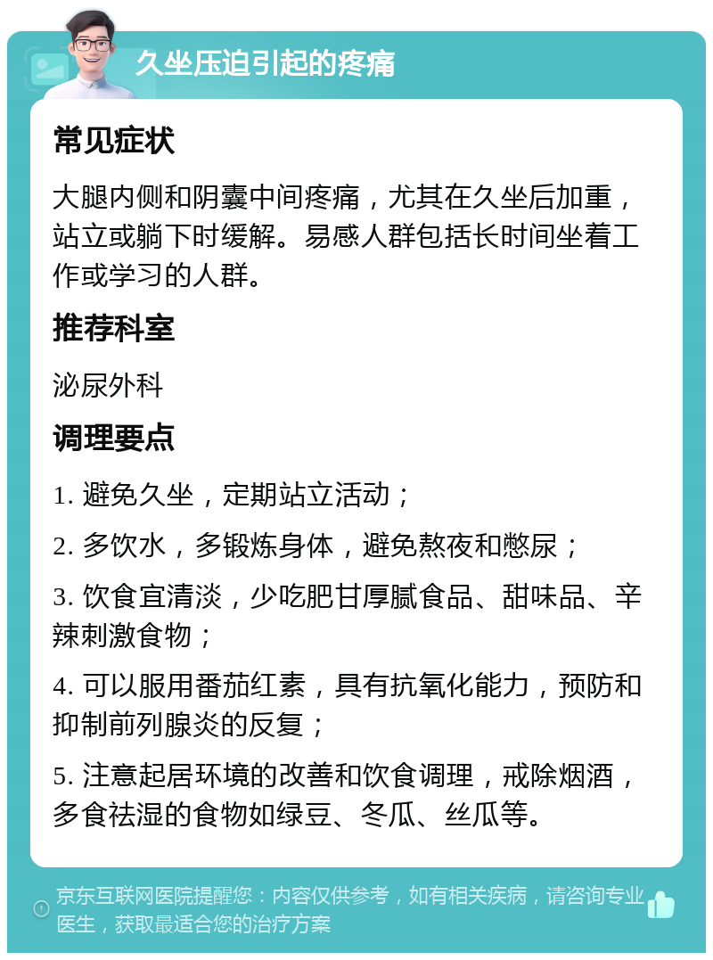 久坐压迫引起的疼痛 常见症状 大腿内侧和阴囊中间疼痛，尤其在久坐后加重，站立或躺下时缓解。易感人群包括长时间坐着工作或学习的人群。 推荐科室 泌尿外科 调理要点 1. 避免久坐，定期站立活动； 2. 多饮水，多锻炼身体，避免熬夜和憋尿； 3. 饮食宜清淡，少吃肥甘厚腻食品、甜味品、辛辣刺激食物； 4. 可以服用番茄红素，具有抗氧化能力，预防和抑制前列腺炎的反复； 5. 注意起居环境的改善和饮食调理，戒除烟酒，多食祛湿的食物如绿豆、冬瓜、丝瓜等。