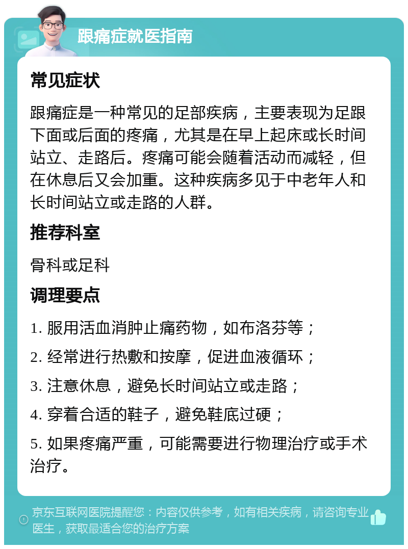 跟痛症就医指南 常见症状 跟痛症是一种常见的足部疾病，主要表现为足跟下面或后面的疼痛，尤其是在早上起床或长时间站立、走路后。疼痛可能会随着活动而减轻，但在休息后又会加重。这种疾病多见于中老年人和长时间站立或走路的人群。 推荐科室 骨科或足科 调理要点 1. 服用活血消肿止痛药物，如布洛芬等； 2. 经常进行热敷和按摩，促进血液循环； 3. 注意休息，避免长时间站立或走路； 4. 穿着合适的鞋子，避免鞋底过硬； 5. 如果疼痛严重，可能需要进行物理治疗或手术治疗。