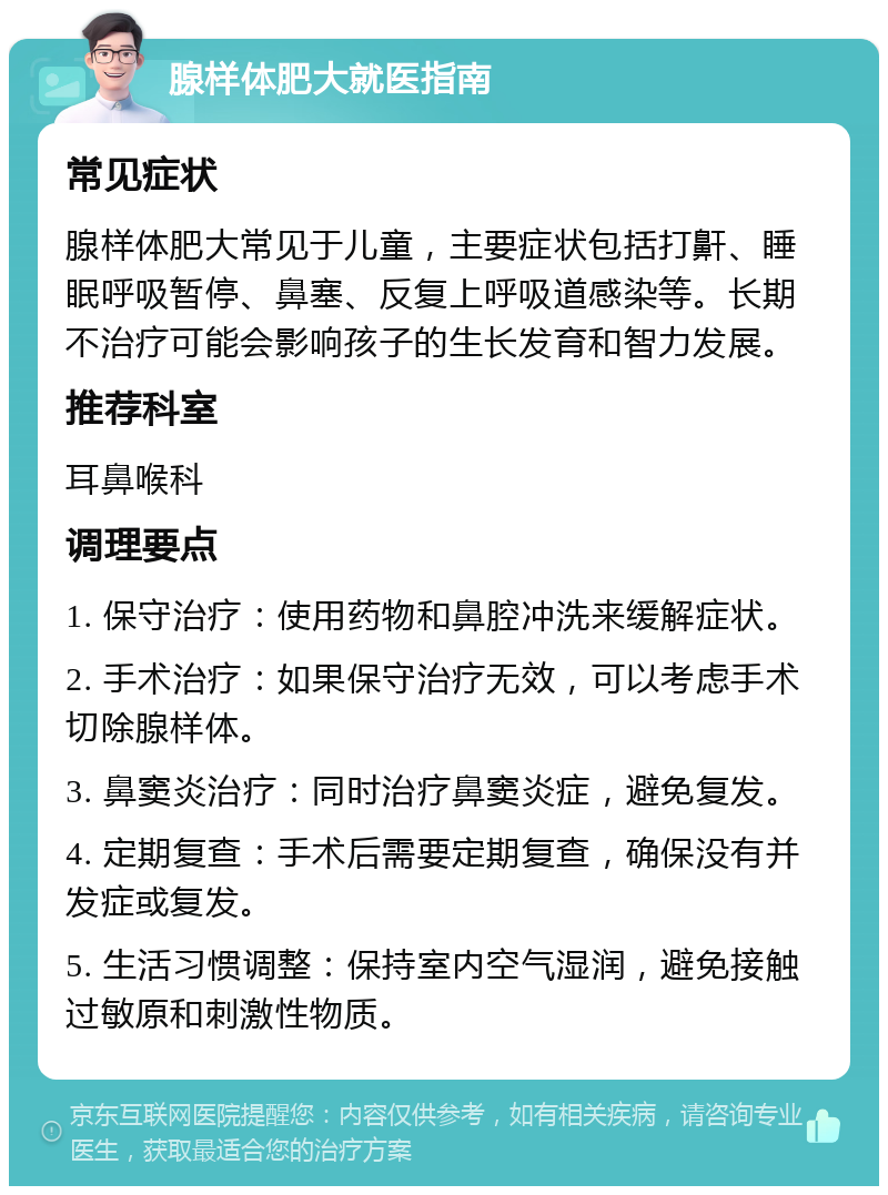 腺样体肥大就医指南 常见症状 腺样体肥大常见于儿童，主要症状包括打鼾、睡眠呼吸暂停、鼻塞、反复上呼吸道感染等。长期不治疗可能会影响孩子的生长发育和智力发展。 推荐科室 耳鼻喉科 调理要点 1. 保守治疗：使用药物和鼻腔冲洗来缓解症状。 2. 手术治疗：如果保守治疗无效，可以考虑手术切除腺样体。 3. 鼻窦炎治疗：同时治疗鼻窦炎症，避免复发。 4. 定期复查：手术后需要定期复查，确保没有并发症或复发。 5. 生活习惯调整：保持室内空气湿润，避免接触过敏原和刺激性物质。