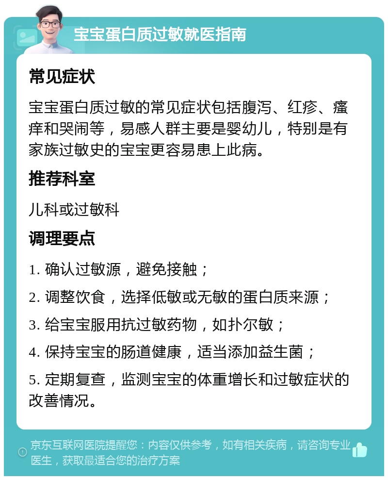 宝宝蛋白质过敏就医指南 常见症状 宝宝蛋白质过敏的常见症状包括腹泻、红疹、瘙痒和哭闹等，易感人群主要是婴幼儿，特别是有家族过敏史的宝宝更容易患上此病。 推荐科室 儿科或过敏科 调理要点 1. 确认过敏源，避免接触； 2. 调整饮食，选择低敏或无敏的蛋白质来源； 3. 给宝宝服用抗过敏药物，如扑尔敏； 4. 保持宝宝的肠道健康，适当添加益生菌； 5. 定期复查，监测宝宝的体重增长和过敏症状的改善情况。