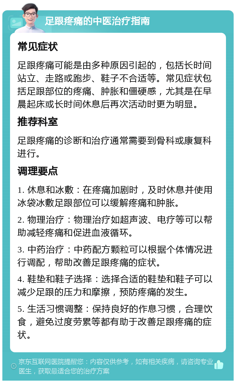 足跟疼痛的中医治疗指南 常见症状 足跟疼痛可能是由多种原因引起的，包括长时间站立、走路或跑步、鞋子不合适等。常见症状包括足跟部位的疼痛、肿胀和僵硬感，尤其是在早晨起床或长时间休息后再次活动时更为明显。 推荐科室 足跟疼痛的诊断和治疗通常需要到骨科或康复科进行。 调理要点 1. 休息和冰敷：在疼痛加剧时，及时休息并使用冰袋冰敷足跟部位可以缓解疼痛和肿胀。 2. 物理治疗：物理治疗如超声波、电疗等可以帮助减轻疼痛和促进血液循环。 3. 中药治疗：中药配方颗粒可以根据个体情况进行调配，帮助改善足跟疼痛的症状。 4. 鞋垫和鞋子选择：选择合适的鞋垫和鞋子可以减少足跟的压力和摩擦，预防疼痛的发生。 5. 生活习惯调整：保持良好的作息习惯，合理饮食，避免过度劳累等都有助于改善足跟疼痛的症状。