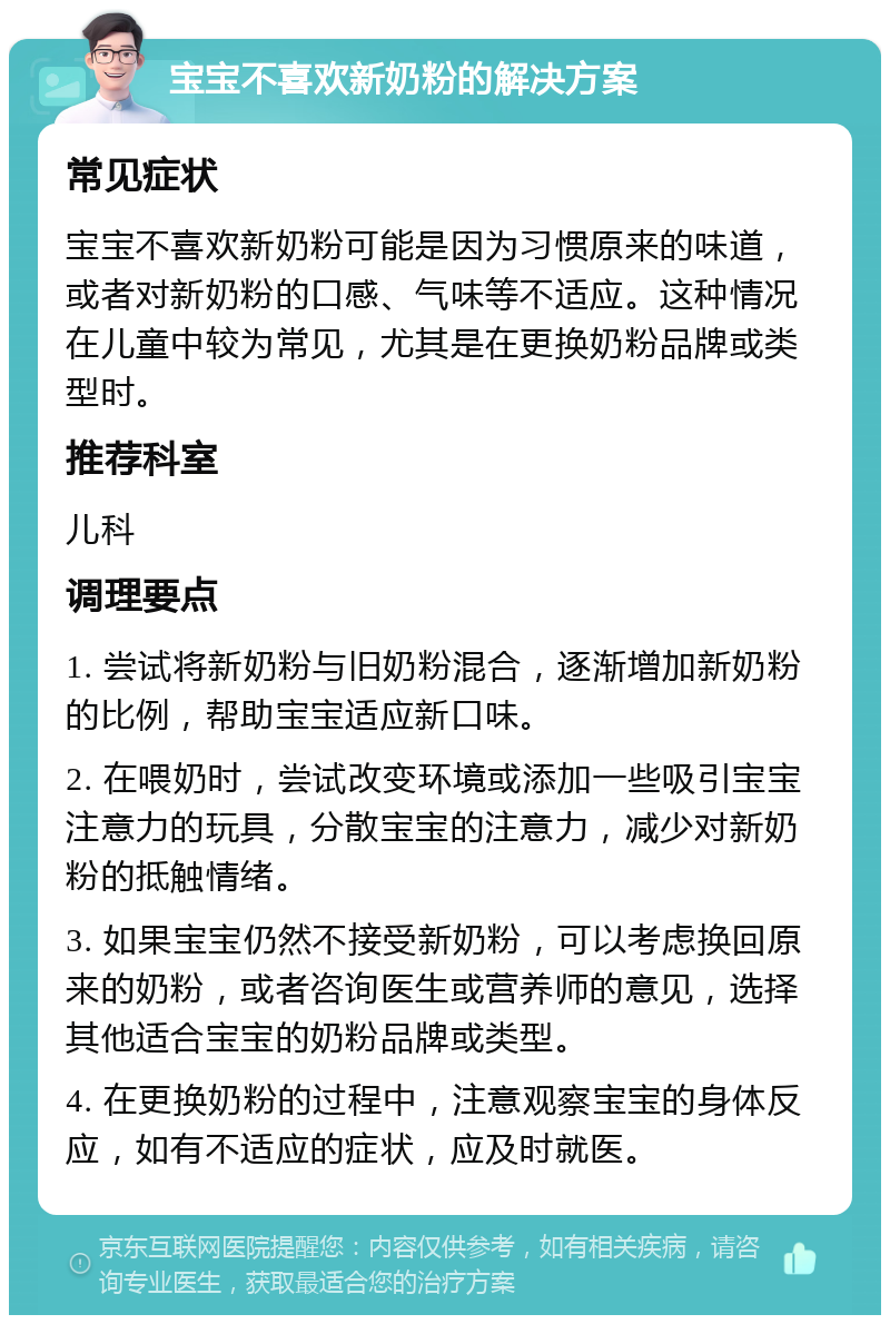 宝宝不喜欢新奶粉的解决方案 常见症状 宝宝不喜欢新奶粉可能是因为习惯原来的味道，或者对新奶粉的口感、气味等不适应。这种情况在儿童中较为常见，尤其是在更换奶粉品牌或类型时。 推荐科室 儿科 调理要点 1. 尝试将新奶粉与旧奶粉混合，逐渐增加新奶粉的比例，帮助宝宝适应新口味。 2. 在喂奶时，尝试改变环境或添加一些吸引宝宝注意力的玩具，分散宝宝的注意力，减少对新奶粉的抵触情绪。 3. 如果宝宝仍然不接受新奶粉，可以考虑换回原来的奶粉，或者咨询医生或营养师的意见，选择其他适合宝宝的奶粉品牌或类型。 4. 在更换奶粉的过程中，注意观察宝宝的身体反应，如有不适应的症状，应及时就医。