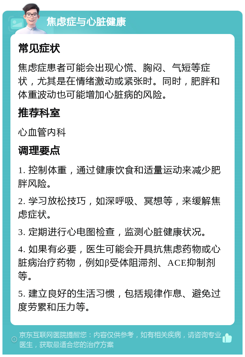 焦虑症与心脏健康 常见症状 焦虑症患者可能会出现心慌、胸闷、气短等症状，尤其是在情绪激动或紧张时。同时，肥胖和体重波动也可能增加心脏病的风险。 推荐科室 心血管内科 调理要点 1. 控制体重，通过健康饮食和适量运动来减少肥胖风险。 2. 学习放松技巧，如深呼吸、冥想等，来缓解焦虑症状。 3. 定期进行心电图检查，监测心脏健康状况。 4. 如果有必要，医生可能会开具抗焦虑药物或心脏病治疗药物，例如β受体阻滞剂、ACE抑制剂等。 5. 建立良好的生活习惯，包括规律作息、避免过度劳累和压力等。