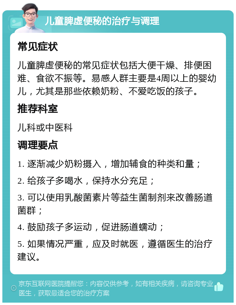 儿童脾虚便秘的治疗与调理 常见症状 儿童脾虚便秘的常见症状包括大便干燥、排便困难、食欲不振等。易感人群主要是4周以上的婴幼儿，尤其是那些依赖奶粉、不爱吃饭的孩子。 推荐科室 儿科或中医科 调理要点 1. 逐渐减少奶粉摄入，增加辅食的种类和量； 2. 给孩子多喝水，保持水分充足； 3. 可以使用乳酸菌素片等益生菌制剂来改善肠道菌群； 4. 鼓励孩子多运动，促进肠道蠕动； 5. 如果情况严重，应及时就医，遵循医生的治疗建议。