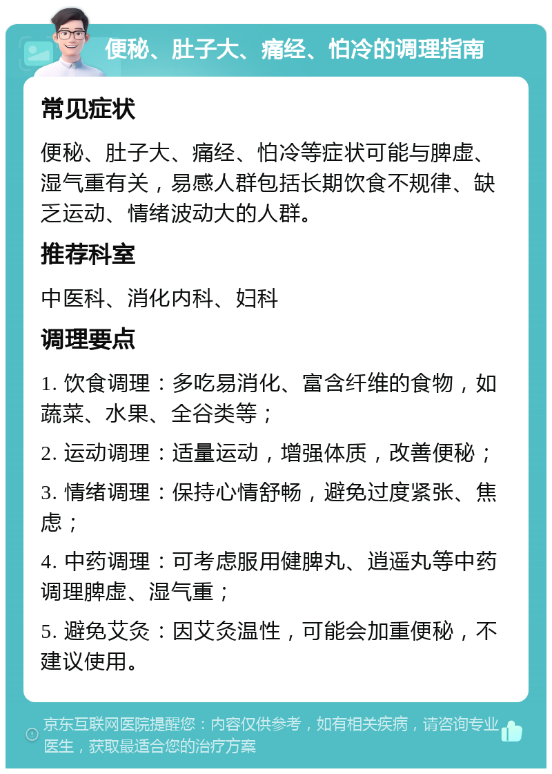 便秘、肚子大、痛经、怕冷的调理指南 常见症状 便秘、肚子大、痛经、怕冷等症状可能与脾虚、湿气重有关，易感人群包括长期饮食不规律、缺乏运动、情绪波动大的人群。 推荐科室 中医科、消化内科、妇科 调理要点 1. 饮食调理：多吃易消化、富含纤维的食物，如蔬菜、水果、全谷类等； 2. 运动调理：适量运动，增强体质，改善便秘； 3. 情绪调理：保持心情舒畅，避免过度紧张、焦虑； 4. 中药调理：可考虑服用健脾丸、逍遥丸等中药调理脾虚、湿气重； 5. 避免艾灸：因艾灸温性，可能会加重便秘，不建议使用。