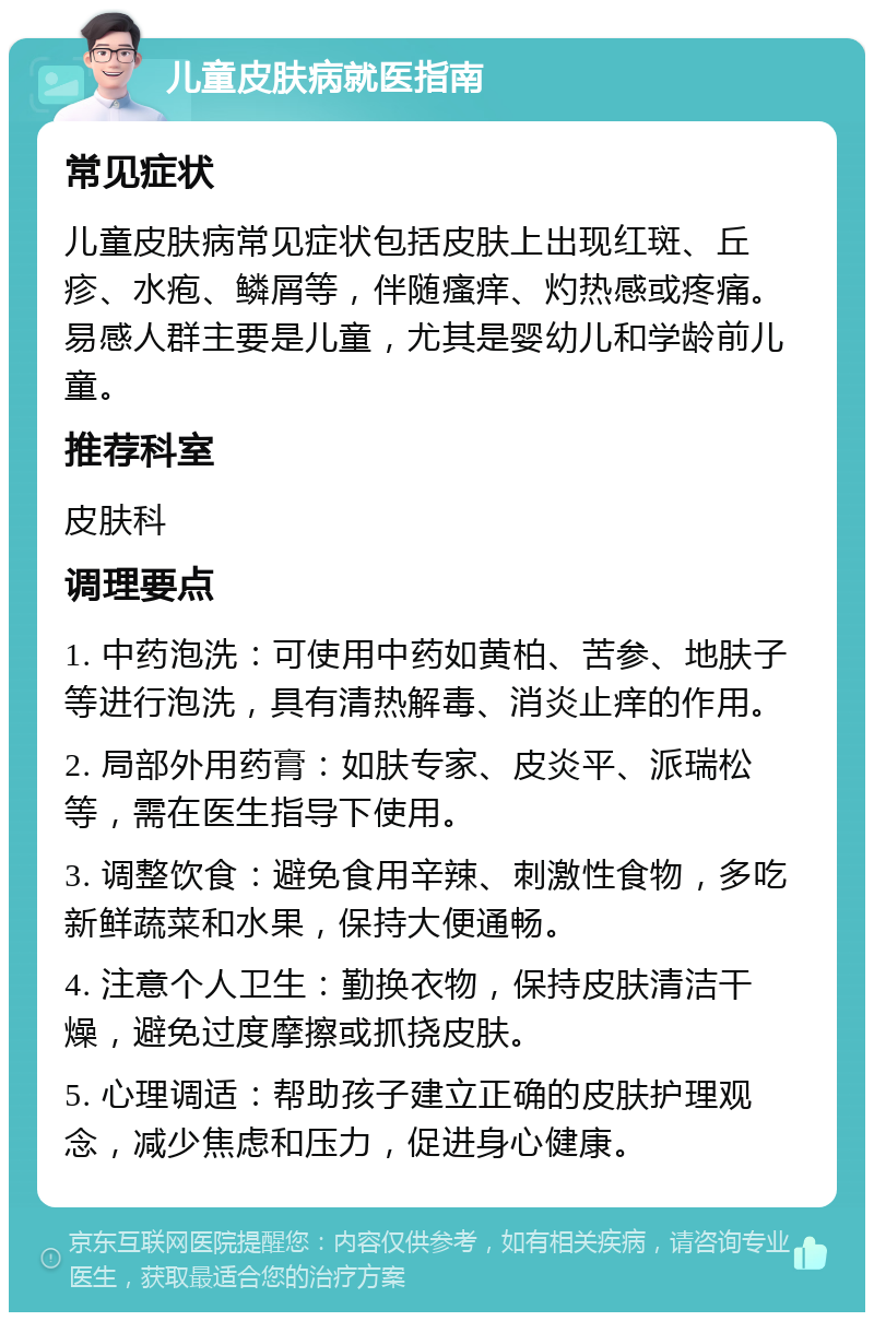 儿童皮肤病就医指南 常见症状 儿童皮肤病常见症状包括皮肤上出现红斑、丘疹、水疱、鳞屑等，伴随瘙痒、灼热感或疼痛。易感人群主要是儿童，尤其是婴幼儿和学龄前儿童。 推荐科室 皮肤科 调理要点 1. 中药泡洗：可使用中药如黄柏、苦参、地肤子等进行泡洗，具有清热解毒、消炎止痒的作用。 2. 局部外用药膏：如肤专家、皮炎平、派瑞松等，需在医生指导下使用。 3. 调整饮食：避免食用辛辣、刺激性食物，多吃新鲜蔬菜和水果，保持大便通畅。 4. 注意个人卫生：勤换衣物，保持皮肤清洁干燥，避免过度摩擦或抓挠皮肤。 5. 心理调适：帮助孩子建立正确的皮肤护理观念，减少焦虑和压力，促进身心健康。